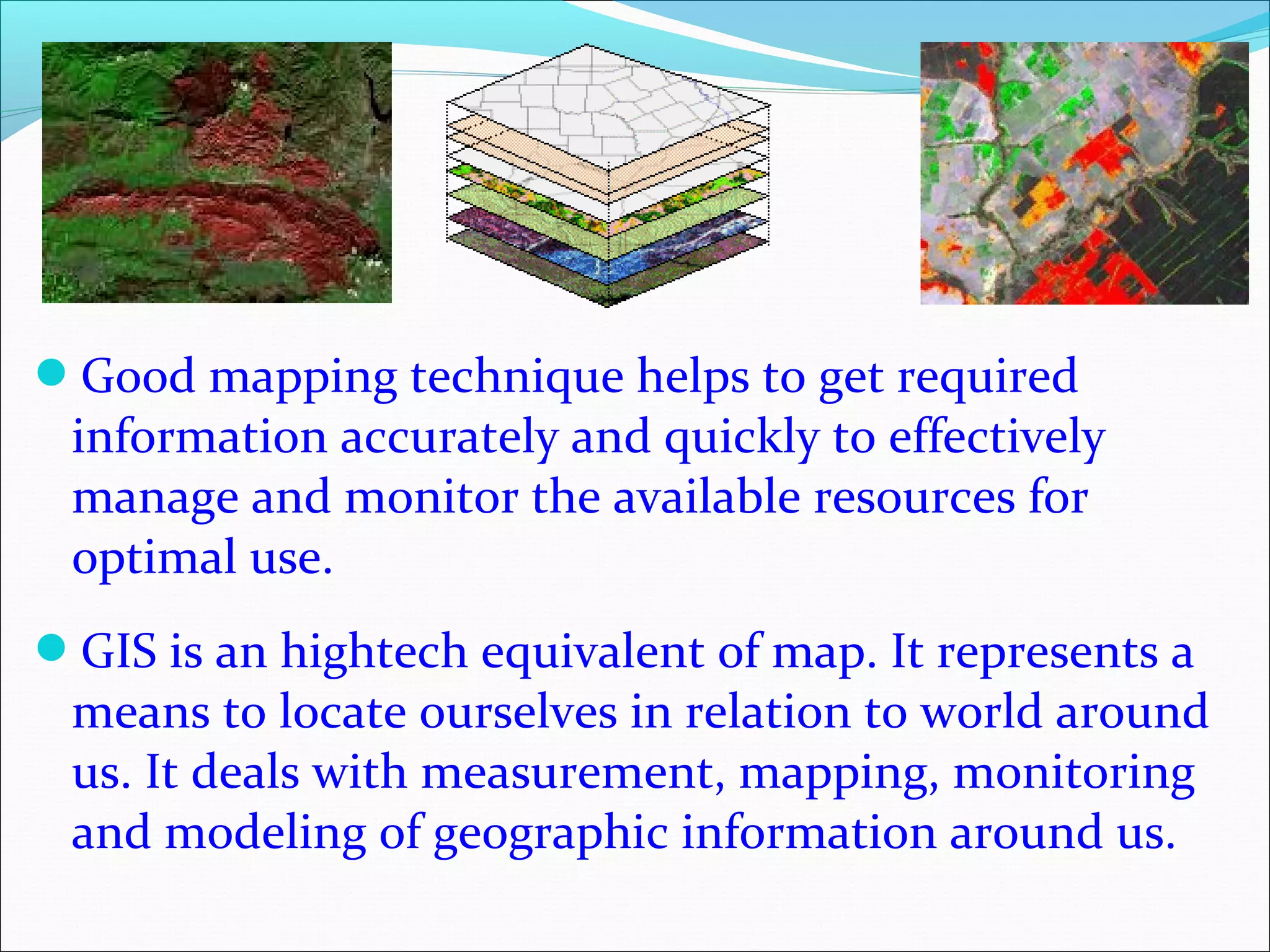 Good mapping technique helps to get required
information accurately and quickly to effectively
manage and monitor the available resources for
optimal use.
GIS is an hightech equivalent of map. It represents a
means to locate ourselves in relation to world around
us. It deals with measurement, mapping, monitoring
and modeling of geographic information around us.
 