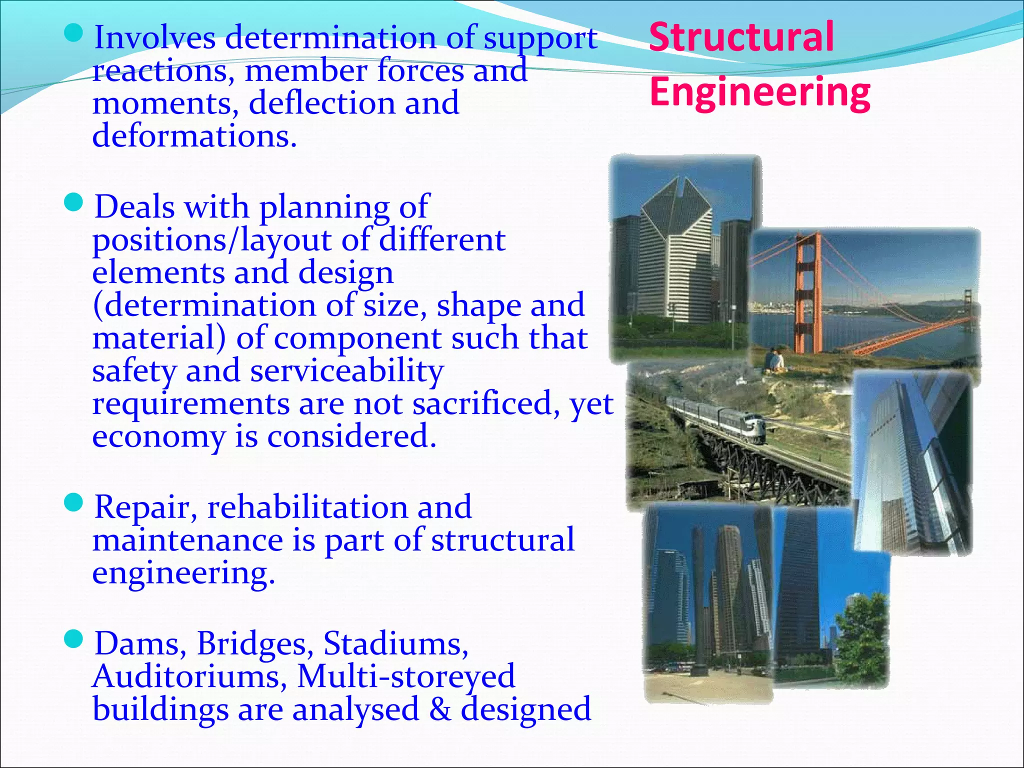 Structural
Engineering
Involves determination of support
reactions, member forces and
moments, deflection and
deformations.
Deals with planning of
positions/layout of different
elements and design
(determination of size, shape and
material) of component such that
safety and serviceability
requirements are not sacrificed, yet
economy is considered.
Repair, rehabilitation and
maintenance is part of structural
engineering.
Dams, Bridges, Stadiums,
Auditoriums, Multi-storeyed
buildings are analysed & designed
 