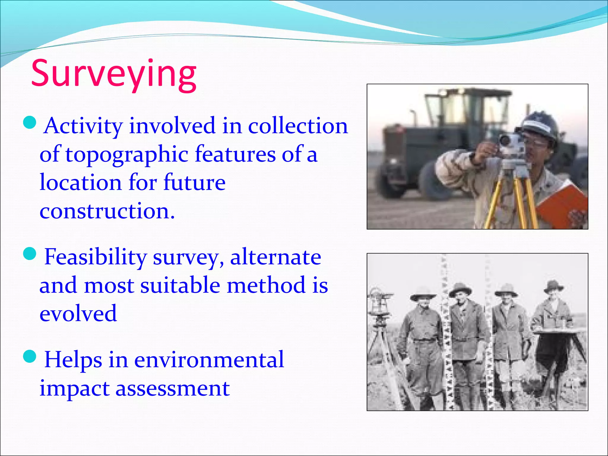 Surveying
Activity involved in collection
of topographic features of a
location for future
construction.
Feasibility survey, alternate
and most suitable method is
evolved
Helps in environmental
impact assessment
 