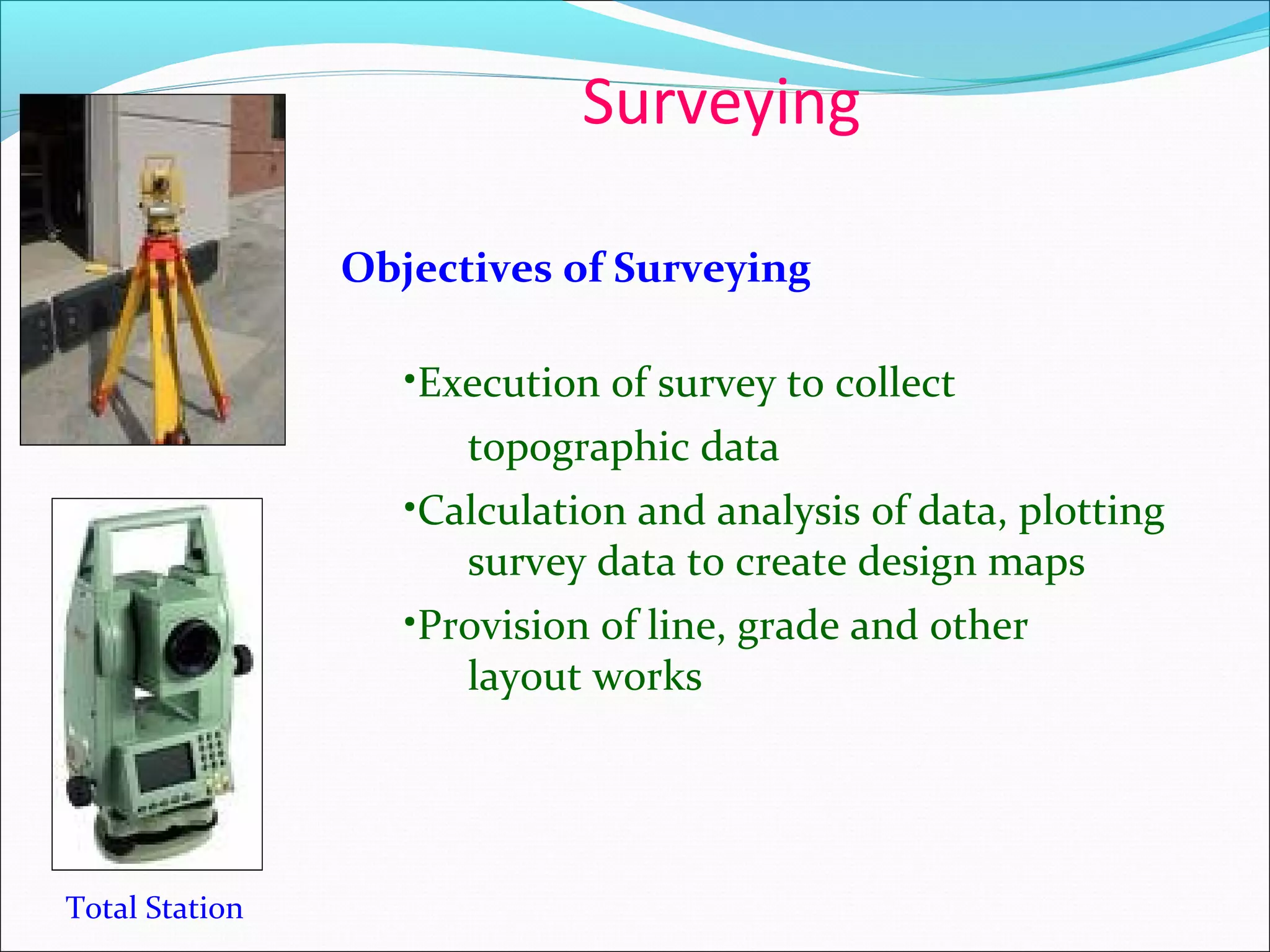 Surveying
Total Station
Objectives of Surveying
•Execution of survey to collect
topographic data
•Calculation and analysis of data, plotting
survey data to create design maps
•Provision of line, grade and other
layout works
 