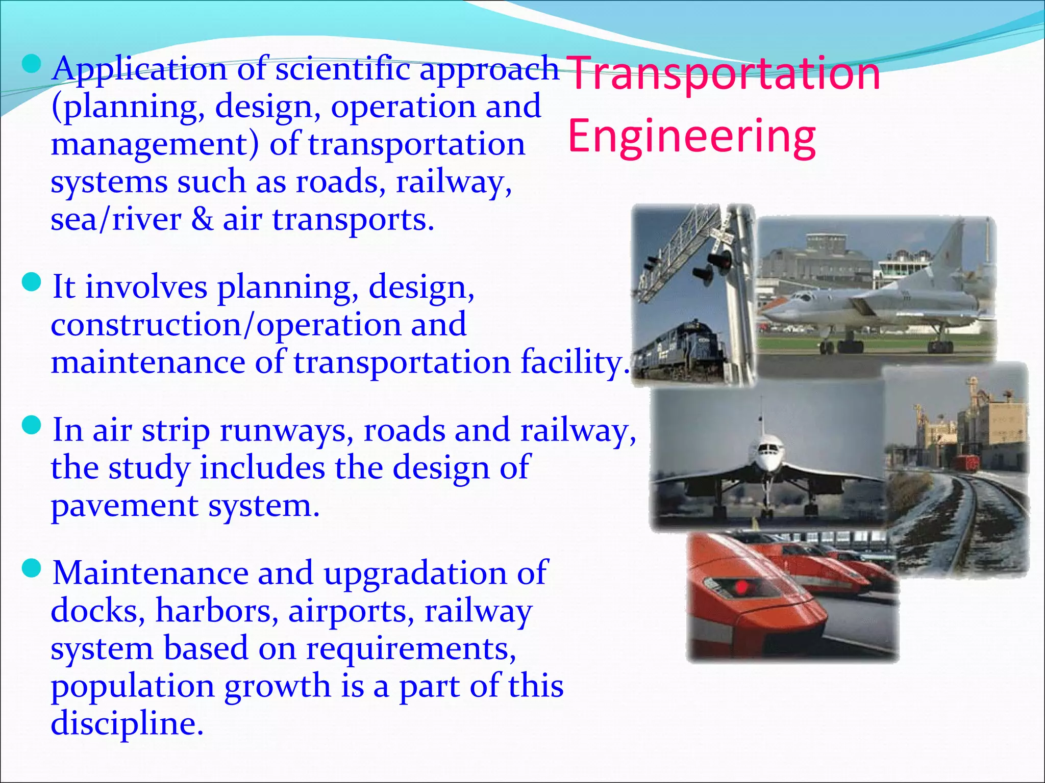 Transportation
Engineering
Application of scientific approach
(planning, design, operation and
management) of transportation
systems such as roads, railway,
sea/river & air transports.
It involves planning, design,
construction/operation and
maintenance of transportation facility.
In air strip runways, roads and railway,
the study includes the design of
pavement system.
Maintenance and upgradation of
docks, harbors, airports, railway
system based on requirements,
population growth is a part of this
discipline.
 