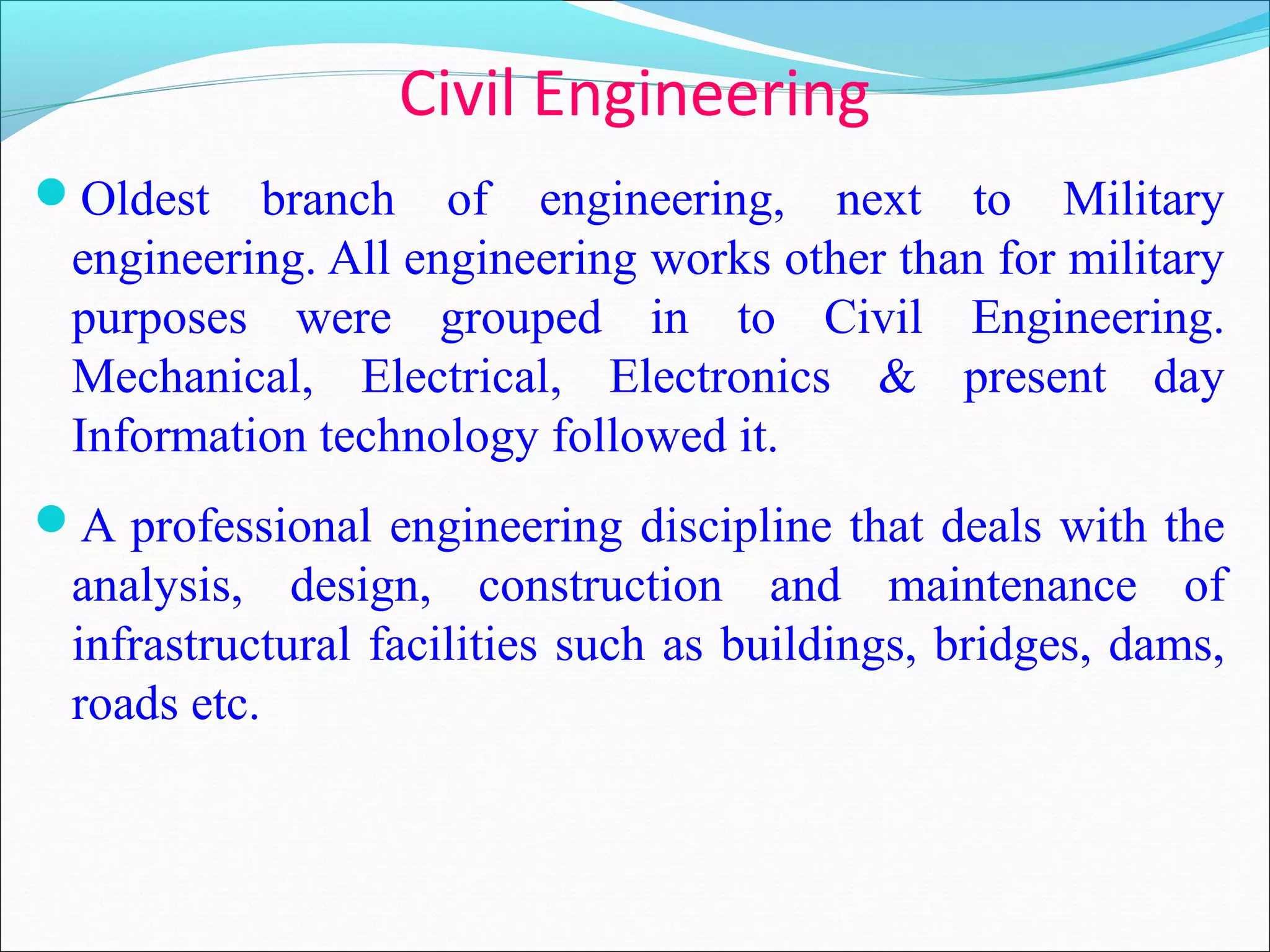 Civil Engineering
Oldest branch of engineering, next to Military
engineering. All engineering works other than for military
purposes were grouped in to Civil Engineering.
Mechanical, Electrical, Electronics & present day
Information technology followed it.
A professional engineering discipline that deals with the
analysis, design, construction and maintenance of
infrastructural facilities such as buildings, bridges, dams,
roads etc.
 