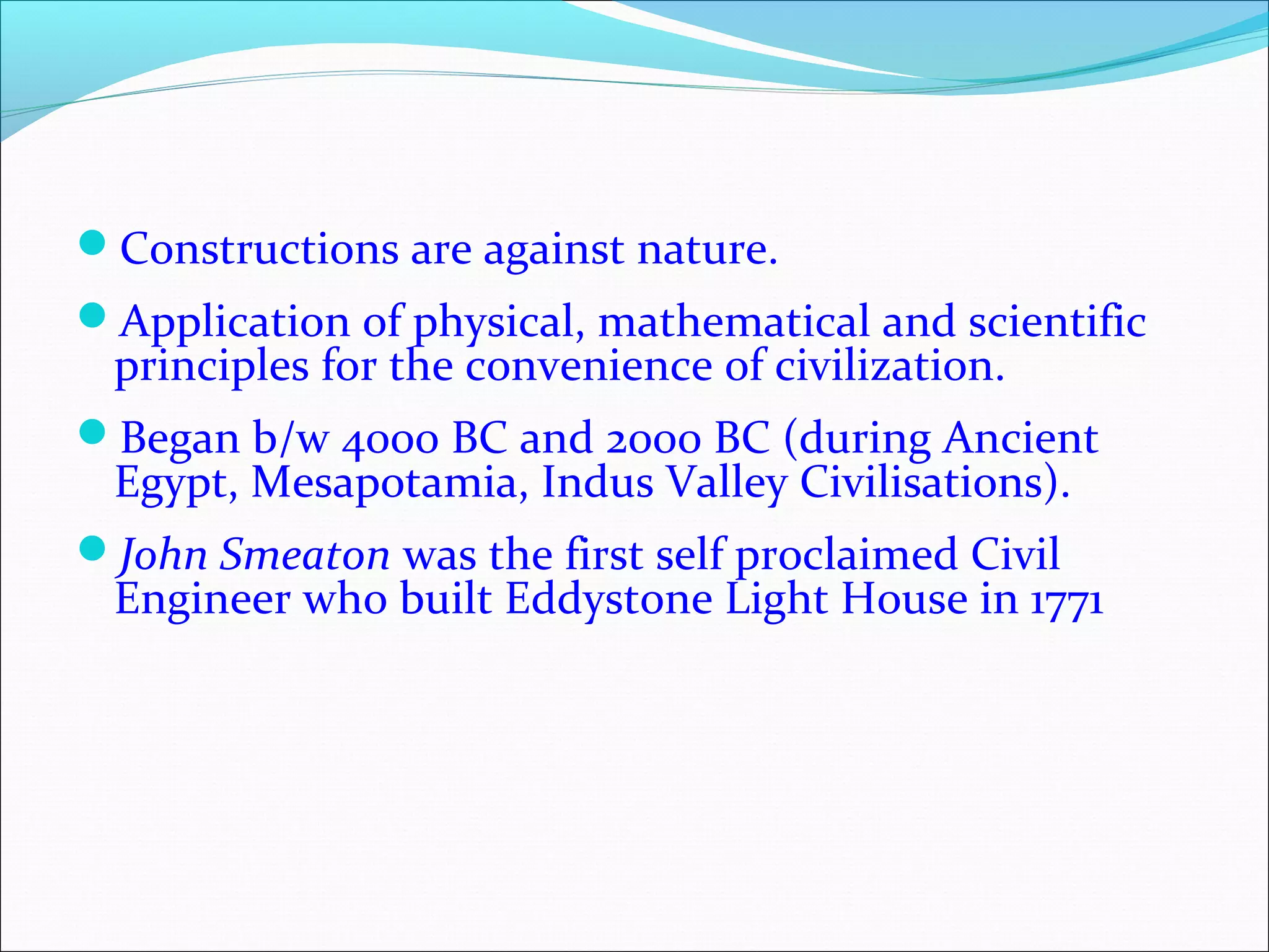 Constructions are against nature.
Application of physical, mathematical and scientific
principles for the convenience of civilization.
Began b/w 4000 BC and 2000 BC (during Ancient
Egypt, Mesapotamia, Indus Valley Civilisations).
John Smeaton was the first self proclaimed Civil
Engineer who built Eddystone Light House in 1771
 