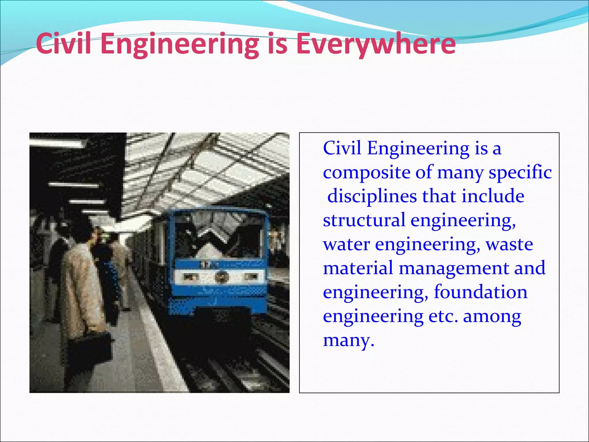 Civil Engineering is Everywhere
Civil Engineering is a
composite of many specific
disciplines that include
structural engineering,
water engineering, waste
material management and
engineering, foundation
engineering etc. among
many.
 