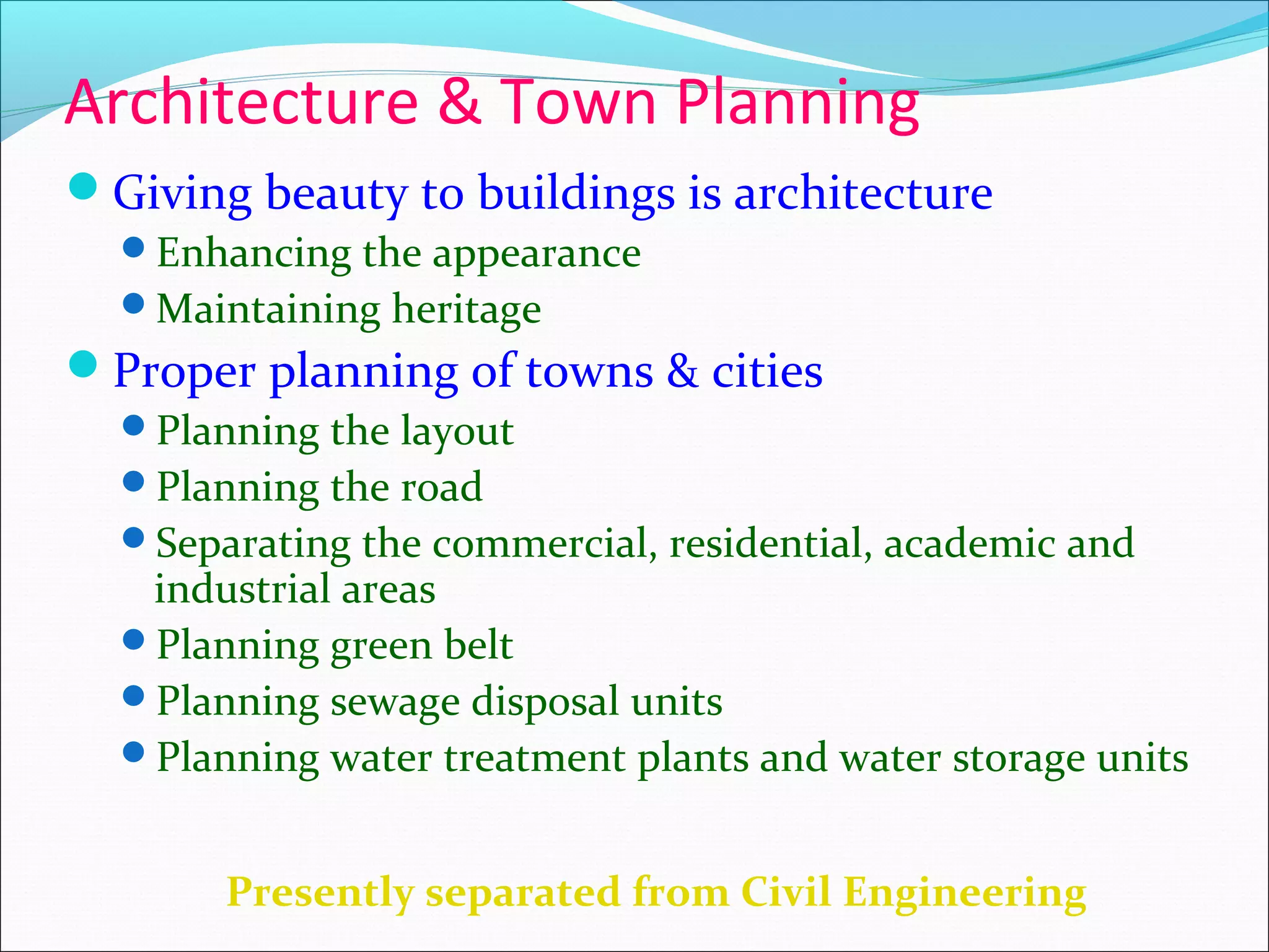 Architecture & Town Planning
Giving beauty to buildings is architecture
Enhancing the appearance
Maintaining heritage
Proper planning of towns & cities
Planning the layout
Planning the road
Separating the commercial, residential, academic and
industrial areas
Planning green belt
Planning sewage disposal units
Planning water treatment plants and water storage units
Presently separated from Civil Engineering
 