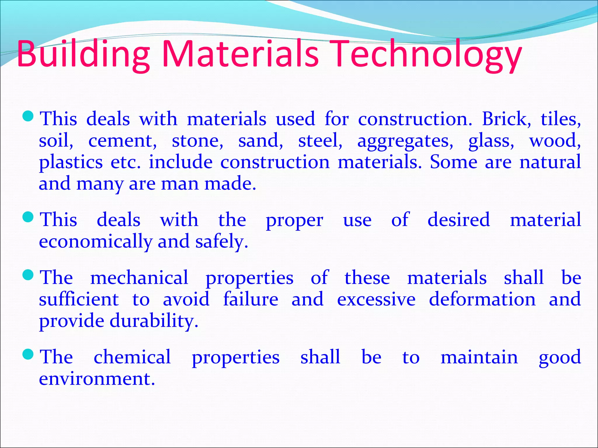 Building Materials Technology
This deals with materials used for construction. Brick, tiles,
soil, cement, stone, sand, steel, aggregates, glass, wood,
plastics etc. include construction materials. Some are natural
and many are man made.
This deals with the proper use of desired material
economically and safely.
The mechanical properties of these materials shall be
sufficient to avoid failure and excessive deformation and
provide durability.
The chemical properties shall be to maintain good
environment.
 