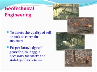 Geotechnical
Engineering
To assess the quality of soil
or rock to carry the
structure
Proper knowledge of
geotechnical engg is
necessary for safety and
stability of structures
 