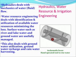Hydraulics, Water
Resource & Irrigation
Engineering
Archemedis Screw
Hand operated tool to rise water
•Hydraulics deals with
mechanics of water (fluid)
flow.
•Water resource engineering
deals with identification &
utilization of available water
resources minimizing the
loss. Surface water such as
river and lake water and
ground water are usefully
managed.
•This also deals with ground
water utilization, ground
water recharge and rain water
harvesting.
 