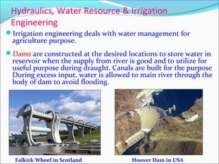 Hydraulics, Water Resource & Irrigation
Engineering
Irrigation engineering deals with water management for
agriculture purpose.
Dams are constructed at the desired locations to store water in
reservoir when the supply from river is good and to utilize for
useful purpose during draught. Canals are built for the purpose
During excess input, water is allowed to main river through the
body of dam to avoid flooding.
Falkirk Wheel in Scotland Hoover Dam in USA
 