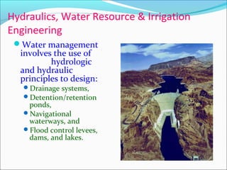 Hydraulics, Water Resource & Irrigation
Engineering
Water management
involves the use of
hydrologic
and hydraulic
principles to design:
Drainage systems,
Detention/retention
ponds,
Navigational
waterways, and
Flood control levees,
dams, and lakes.
 