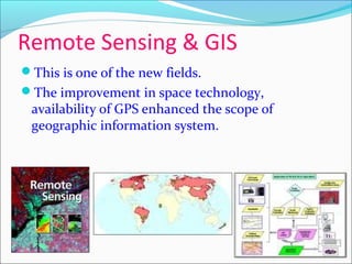 Remote Sensing & GIS
This is one of the new fields.
The improvement in space technology,
availability of GPS enhanced the scope of
geographic information system.
 