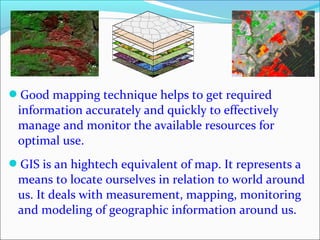 Good mapping technique helps to get required
information accurately and quickly to effectively
manage and monitor the available resources for
optimal use.
GIS is an hightech equivalent of map. It represents a
means to locate ourselves in relation to world around
us. It deals with measurement, mapping, monitoring
and modeling of geographic information around us.
 