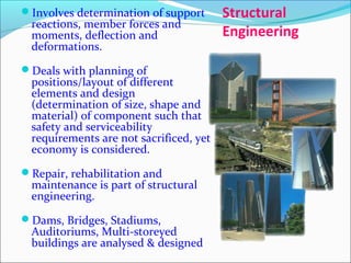 Structural
Engineering
Involves determination of support
reactions, member forces and
moments, deflection and
deformations.
Deals with planning of
positions/layout of different
elements and design
(determination of size, shape and
material) of component such that
safety and serviceability
requirements are not sacrificed, yet
economy is considered.
Repair, rehabilitation and
maintenance is part of structural
engineering.
Dams, Bridges, Stadiums,
Auditoriums, Multi-storeyed
buildings are analysed & designed
 