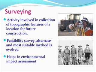 Surveying
Activity involved in collection
of topographic features of a
location for future
construction.
Feasibility survey, alternate
and most suitable method is
evolved
Helps in environmental
impact assessment
 