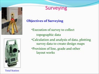 Surveying
Total Station
Objectives of Surveying
•Execution of survey to collect
topographic data
•Calculation and analysis of data, plotting
survey data to create design maps
•Provision of line, grade and other
layout works
 