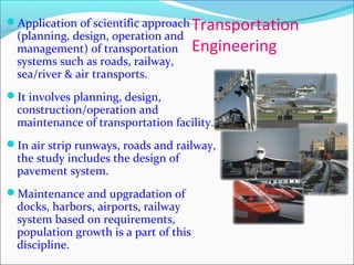 Transportation
Engineering
Application of scientific approach
(planning, design, operation and
management) of transportation
systems such as roads, railway,
sea/river & air transports.
It involves planning, design,
construction/operation and
maintenance of transportation facility.
In air strip runways, roads and railway,
the study includes the design of
pavement system.
Maintenance and upgradation of
docks, harbors, airports, railway
system based on requirements,
population growth is a part of this
discipline.
 