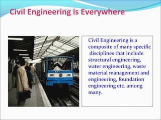 Civil Engineering is Everywhere
Civil Engineering is a
composite of many specific
disciplines that include
structural engineering,
water engineering, waste
material management and
engineering, foundation
engineering etc. among
many.
 