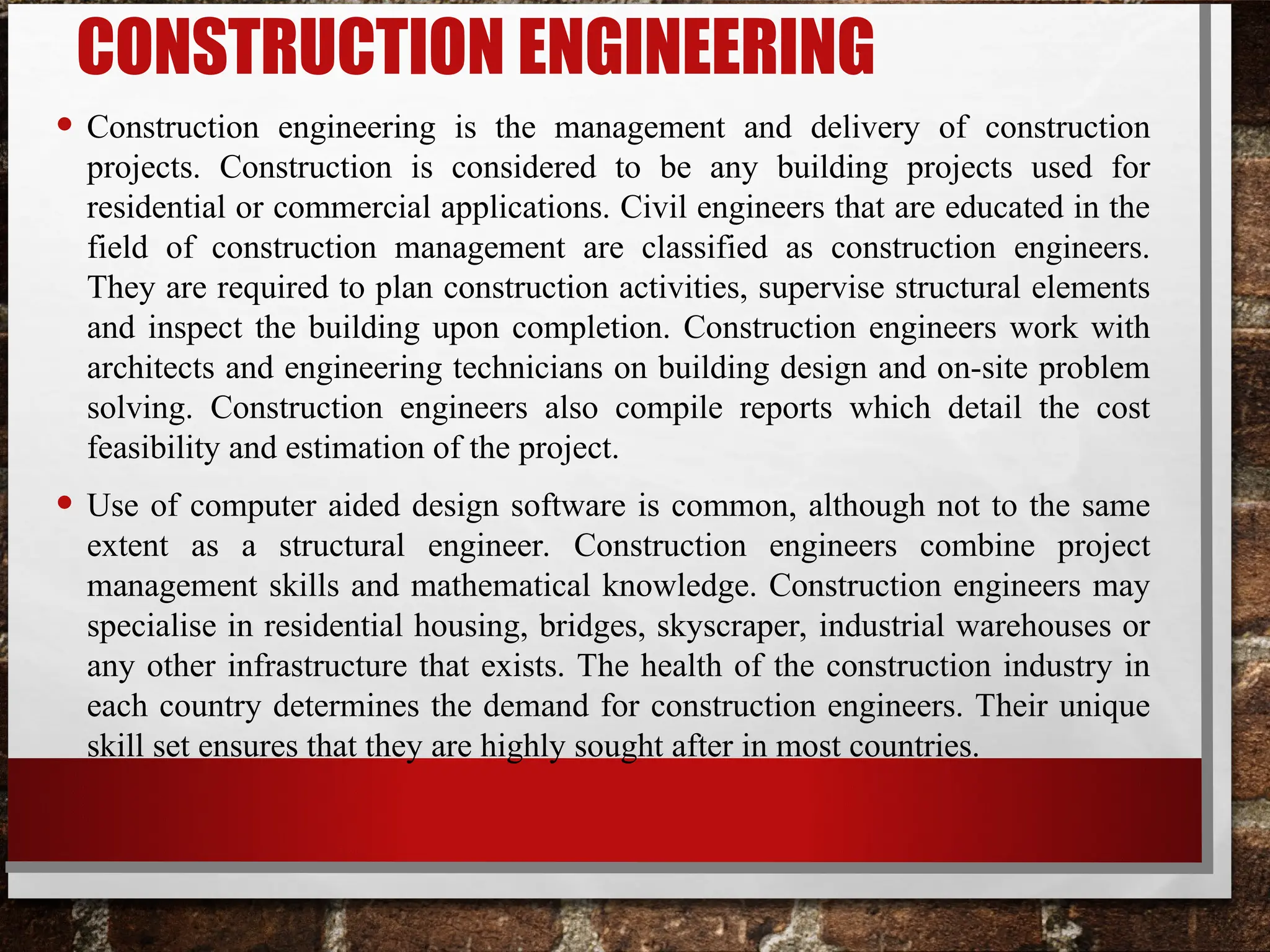 CONSTRUCTION ENGINEERING
• Construction engineering is the management and delivery of construction
projects. Construction is considered to be any building projects used for
residential or commercial applications. Civil engineers that are educated in the
field of construction management are classified as construction engineers.
They are required to plan construction activities, supervise structural elements
and inspect the building upon completion. Construction engineers work with
architects and engineering technicians on building design and on-site problem
solving. Construction engineers also compile reports which detail the cost
feasibility and estimation of the project.
• Use of computer aided design software is common, although not to the same
extent as a structural engineer. Construction engineers combine project
management skills and mathematical knowledge. Construction engineers may
specialise in residential housing, bridges, skyscraper, industrial warehouses or
any other infrastructure that exists. The health of the construction industry in
each country determines the demand for construction engineers. Their unique
skill set ensures that they are highly sought after in most countries.
 