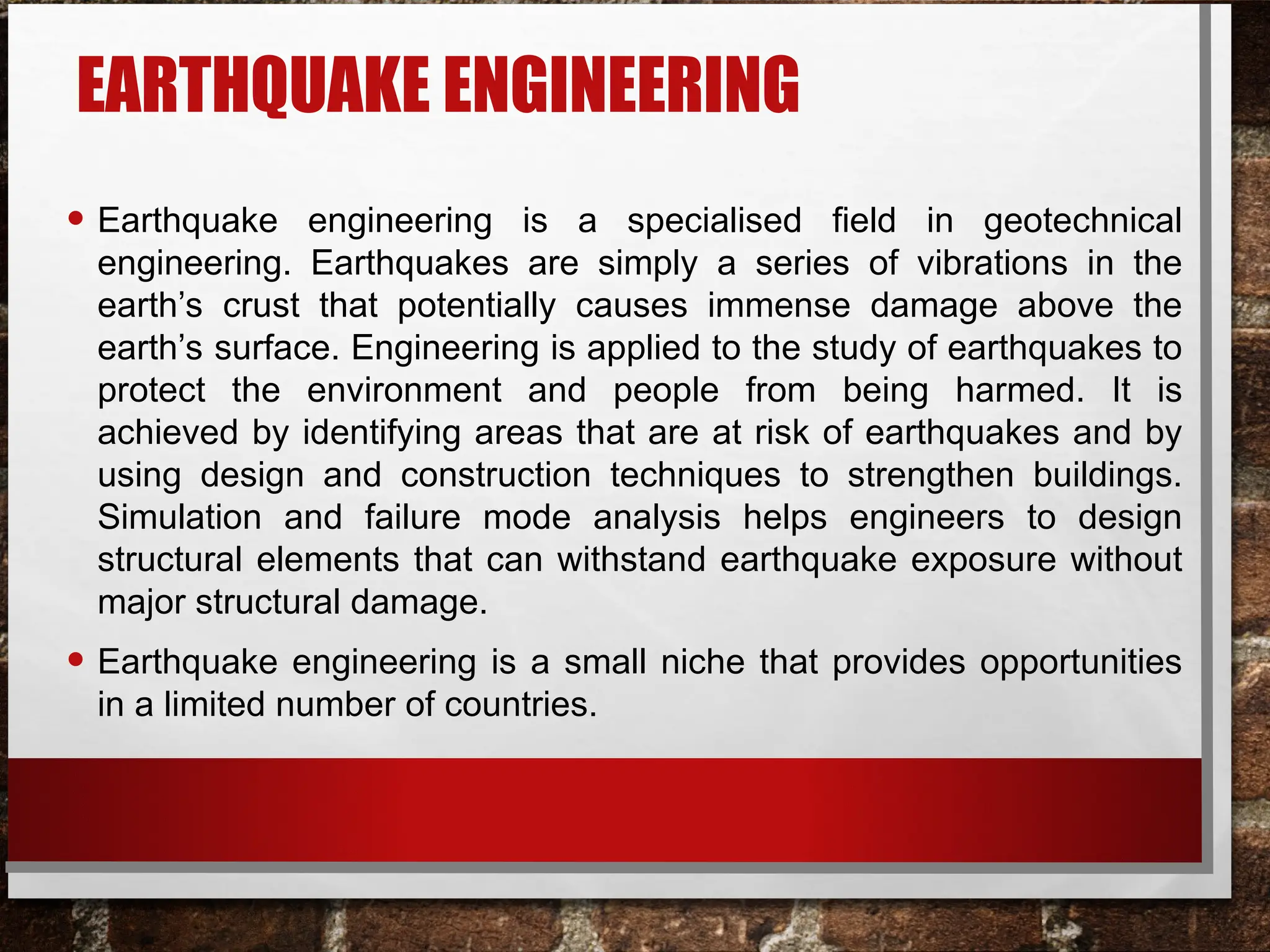 EARTHQUAKE ENGINEERING
• Earthquake engineering is a specialised field in geotechnical
engineering. Earthquakes are simply a series of vibrations in the
earth’s crust that potentially causes immense damage above the
earth’s surface. Engineering is applied to the study of earthquakes to
protect the environment and people from being harmed. It is
achieved by identifying areas that are at risk of earthquakes and by
using design and construction techniques to strengthen buildings.
Simulation and failure mode analysis helps engineers to design
structural elements that can withstand earthquake exposure without
major structural damage.
• Earthquake engineering is a small niche that provides opportunities
in a limited number of countries.
 