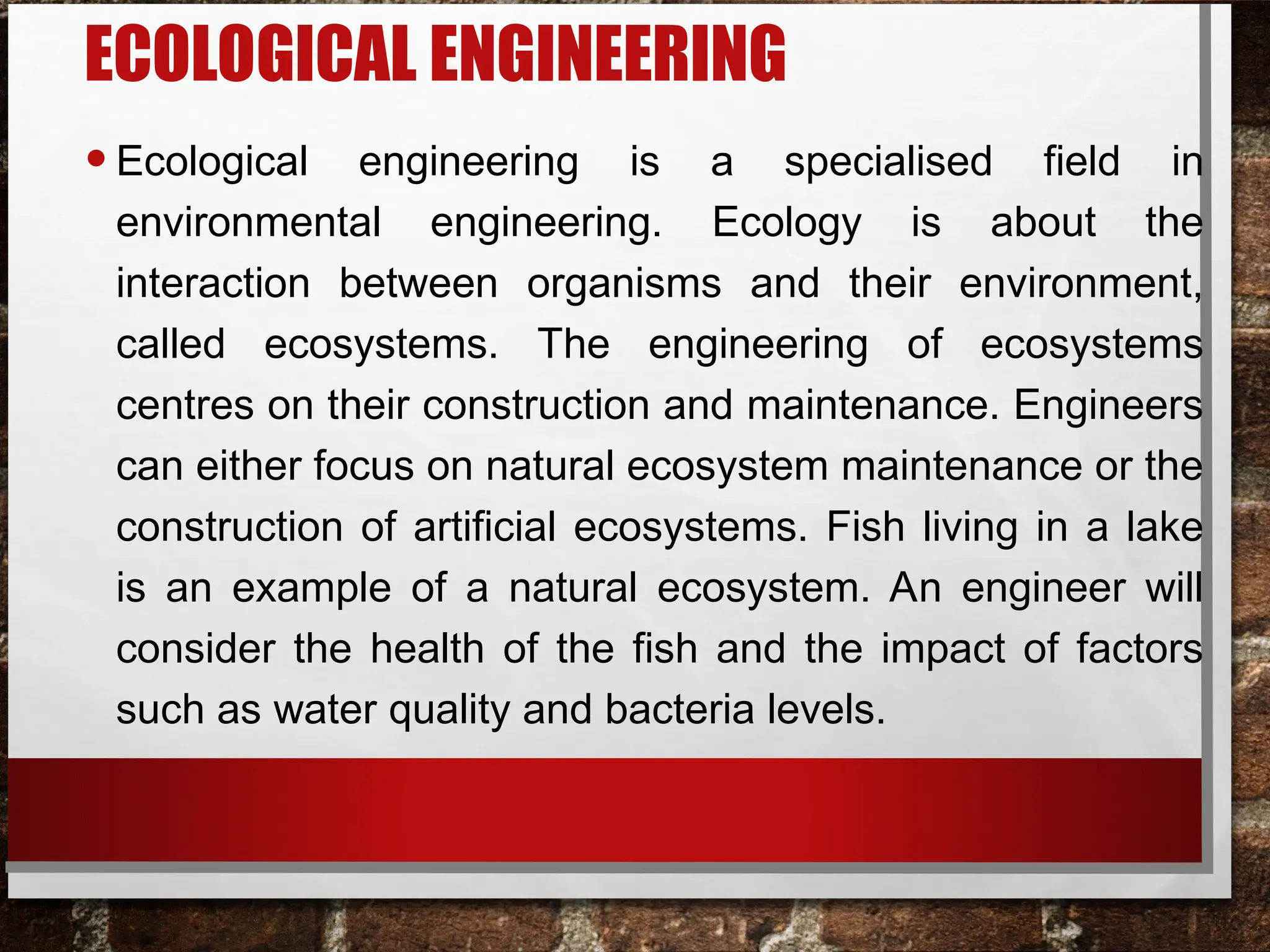 ECOLOGICAL ENGINEERING
•Ecological engineering is a specialised field in
environmental engineering. Ecology is about the
interaction between organisms and their environment,
called ecosystems. The engineering of ecosystems
centres on their construction and maintenance. Engineers
can either focus on natural ecosystem maintenance or the
construction of artificial ecosystems. Fish living in a lake
is an example of a natural ecosystem. An engineer will
consider the health of the fish and the impact of factors
such as water quality and bacteria levels.
 