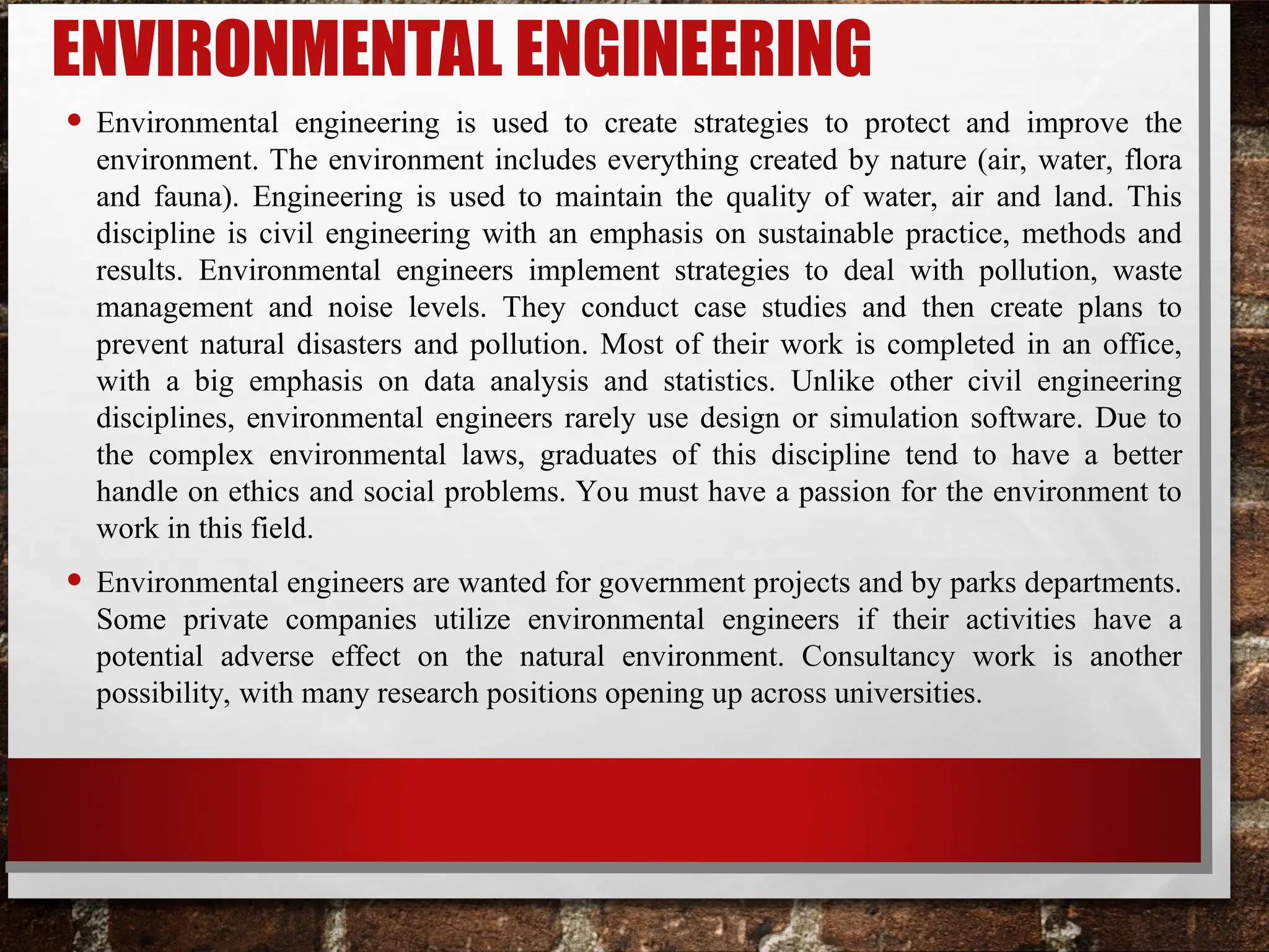 ENVIRONMENTAL ENGINEERING
• Environmental engineering is used to create strategies to protect and improve the
environment. The environment includes everything created by nature (air, water, flora
and fauna). Engineering is used to maintain the quality of water, air and land. This
discipline is civil engineering with an emphasis on sustainable practice, methods and
results. Environmental engineers implement strategies to deal with pollution, waste
management and noise levels. They conduct case studies and then create plans to
prevent natural disasters and pollution. Most of their work is completed in an office,
with a big emphasis on data analysis and statistics. Unlike other civil engineering
disciplines, environmental engineers rarely use design or simulation software. Due to
the complex environmental laws, graduates of this discipline tend to have a better
handle on ethics and social problems. You must have a passion for the environment to
work in this field.
• Environmental engineers are wanted for government projects and by parks departments.
Some private companies utilize environmental engineers if their activities have a
potential adverse effect on the natural environment. Consultancy work is another
possibility, with many research positions opening up across universities.
 