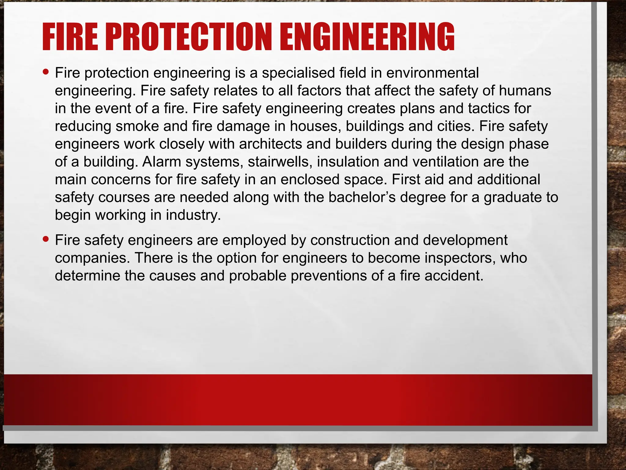 FIRE PROTECTION ENGINEERING
• Fire protection engineering is a specialised field in environmental
engineering. Fire safety relates to all factors that affect the safety of humans
in the event of a fire. Fire safety engineering creates plans and tactics for
reducing smoke and fire damage in houses, buildings and cities. Fire safety
engineers work closely with architects and builders during the design phase
of a building. Alarm systems, stairwells, insulation and ventilation are the
main concerns for fire safety in an enclosed space. First aid and additional
safety courses are needed along with the bachelor’s degree for a graduate to
begin working in industry.
• Fire safety engineers are employed by construction and development
companies. There is the option for engineers to become inspectors, who
determine the causes and probable preventions of a fire accident.
 