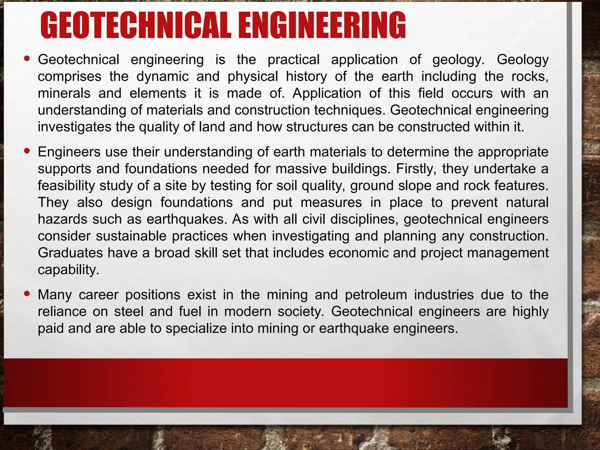 GEOTECHNICAL ENGINEERING
• Geotechnical engineering is the practical application of geology. Geology
comprises the dynamic and physical history of the earth including the rocks,
minerals and elements it is made of. Application of this field occurs with an
understanding of materials and construction techniques. Geotechnical engineering
investigates the quality of land and how structures can be constructed within it.
• Engineers use their understanding of earth materials to determine the appropriate
supports and foundations needed for massive buildings. Firstly, they undertake a
feasibility study of a site by testing for soil quality, ground slope and rock features.
They also design foundations and put measures in place to prevent natural
hazards such as earthquakes. As with all civil disciplines, geotechnical engineers
consider sustainable practices when investigating and planning any construction.
Graduates have a broad skill set that includes economic and project management
capability.
• Many career positions exist in the mining and petroleum industries due to the
reliance on steel and fuel in modern society. Geotechnical engineers are highly
paid and are able to specialize into mining or earthquake engineers.
 