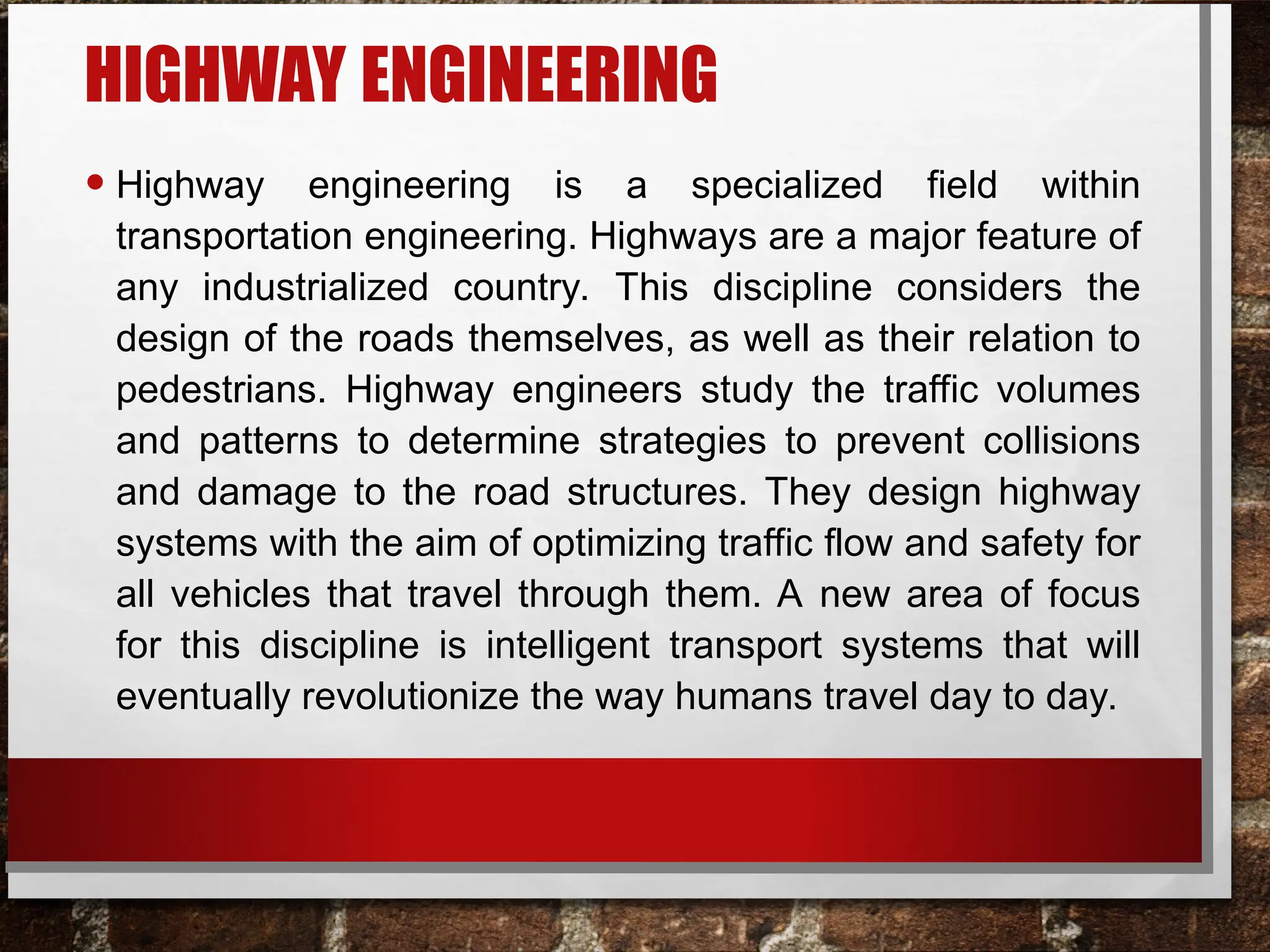 HIGHWAY ENGINEERING
• Highway engineering is a specialized field within
transportation engineering. Highways are a major feature of
any industrialized country. This discipline considers the
design of the roads themselves, as well as their relation to
pedestrians. Highway engineers study the traffic volumes
and patterns to determine strategies to prevent collisions
and damage to the road structures. They design highway
systems with the aim of optimizing traffic flow and safety for
all vehicles that travel through them. A new area of focus
for this discipline is intelligent transport systems that will
eventually revolutionize the way humans travel day to day.
 