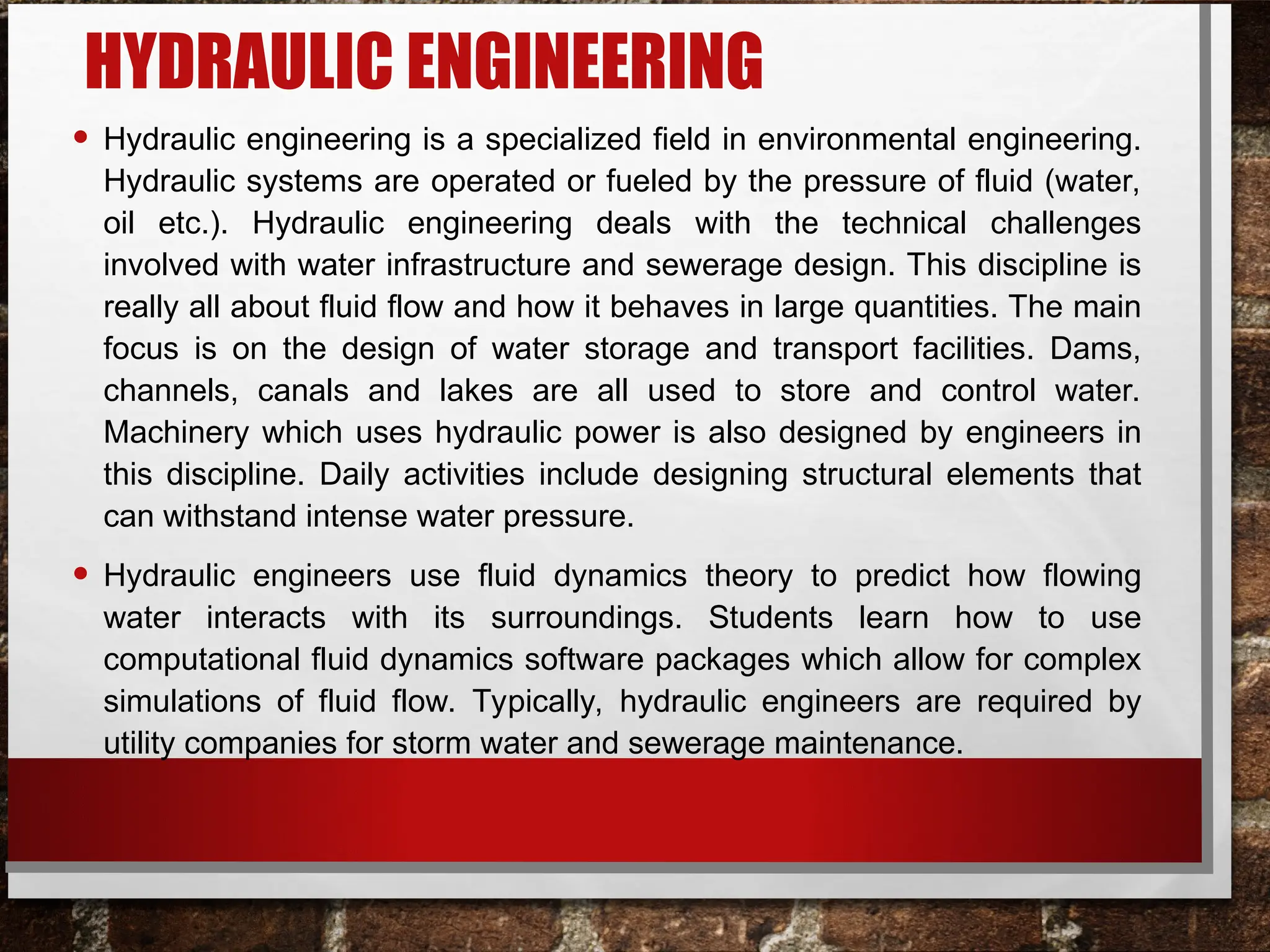 HYDRAULIC ENGINEERING
• Hydraulic engineering is a specialized field in environmental engineering.
Hydraulic systems are operated or fueled by the pressure of fluid (water,
oil etc.). Hydraulic engineering deals with the technical challenges
involved with water infrastructure and sewerage design. This discipline is
really all about fluid flow and how it behaves in large quantities. The main
focus is on the design of water storage and transport facilities. Dams,
channels, canals and lakes are all used to store and control water.
Machinery which uses hydraulic power is also designed by engineers in
this discipline. Daily activities include designing structural elements that
can withstand intense water pressure.
• Hydraulic engineers use fluid dynamics theory to predict how flowing
water interacts with its surroundings. Students learn how to use
computational fluid dynamics software packages which allow for complex
simulations of fluid flow. Typically, hydraulic engineers are required by
utility companies for storm water and sewerage maintenance.
 