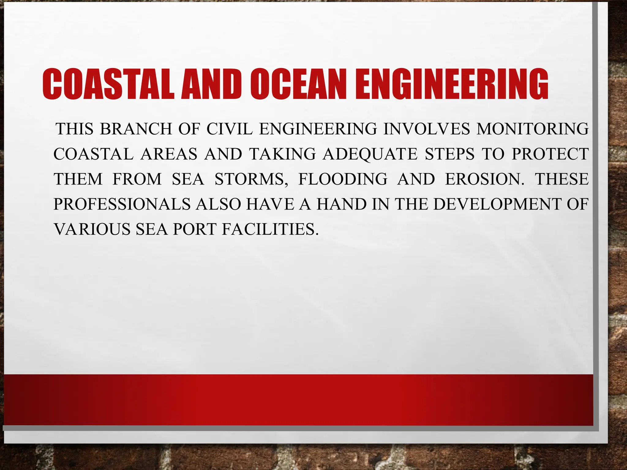 COASTAL AND OCEAN ENGINEERING
THIS BRANCH OF CIVIL ENGINEERING INVOLVES MONITORING
COASTAL AREAS AND TAKING ADEQUATE STEPS TO PROTECT
THEM FROM SEA STORMS, FLOODING AND EROSION. THESE
PROFESSIONALS ALSO HAVE A HAND IN THE DEVELOPMENT OF
VARIOUS SEA PORT FACILITIES.
 