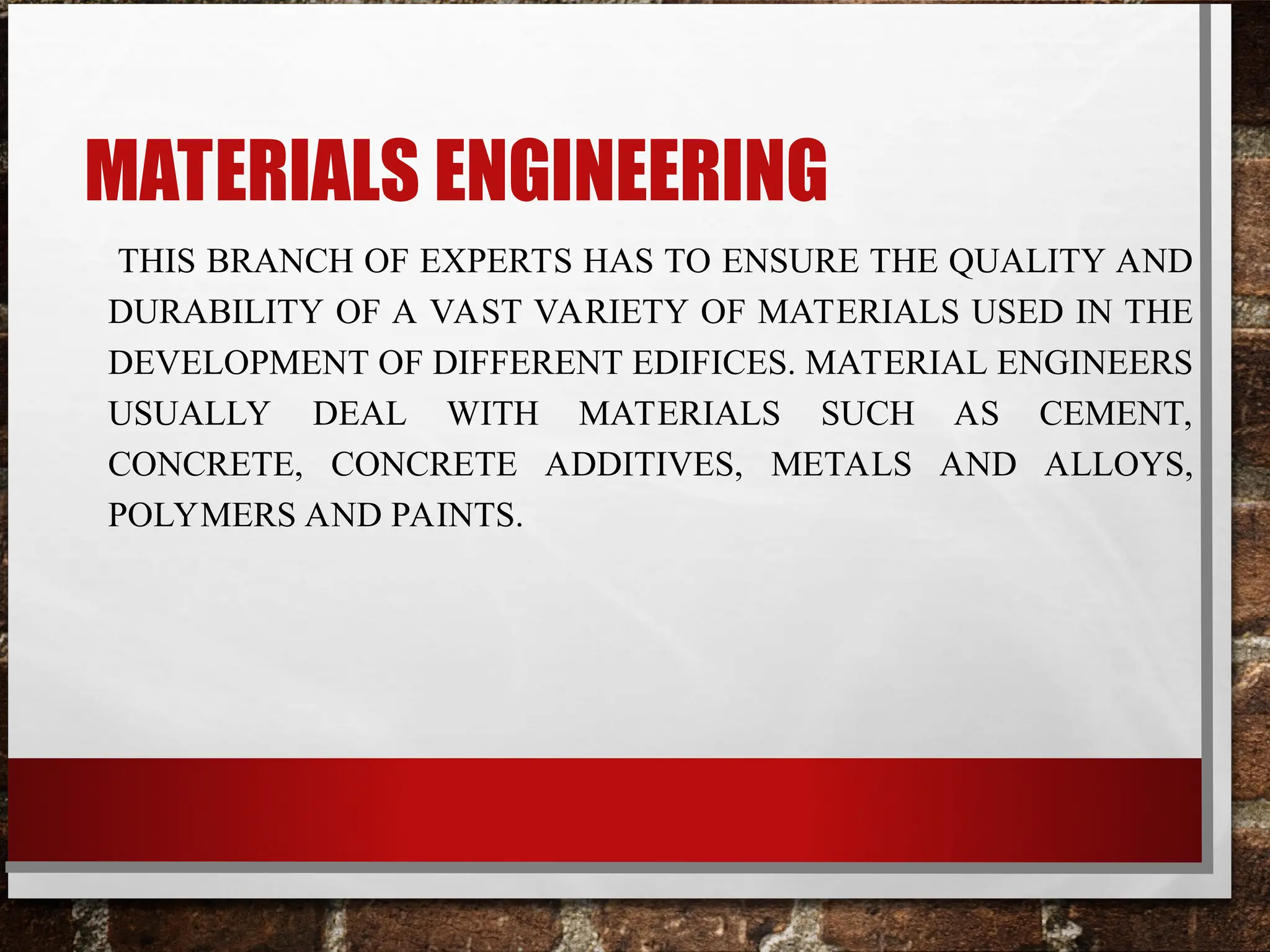 MATERIALS ENGINEERING
THIS BRANCH OF EXPERTS HAS TO ENSURE THE QUALITY AND
DURABILITY OF A VAST VARIETY OF MATERIALS USED IN THE
DEVELOPMENT OF DIFFERENT EDIFICES. MATERIAL ENGINEERS
USUALLY DEAL WITH MATERIALS SUCH AS CEMENT,
CONCRETE, CONCRETE ADDITIVES, METALS AND ALLOYS,
POLYMERS AND PAINTS.
 