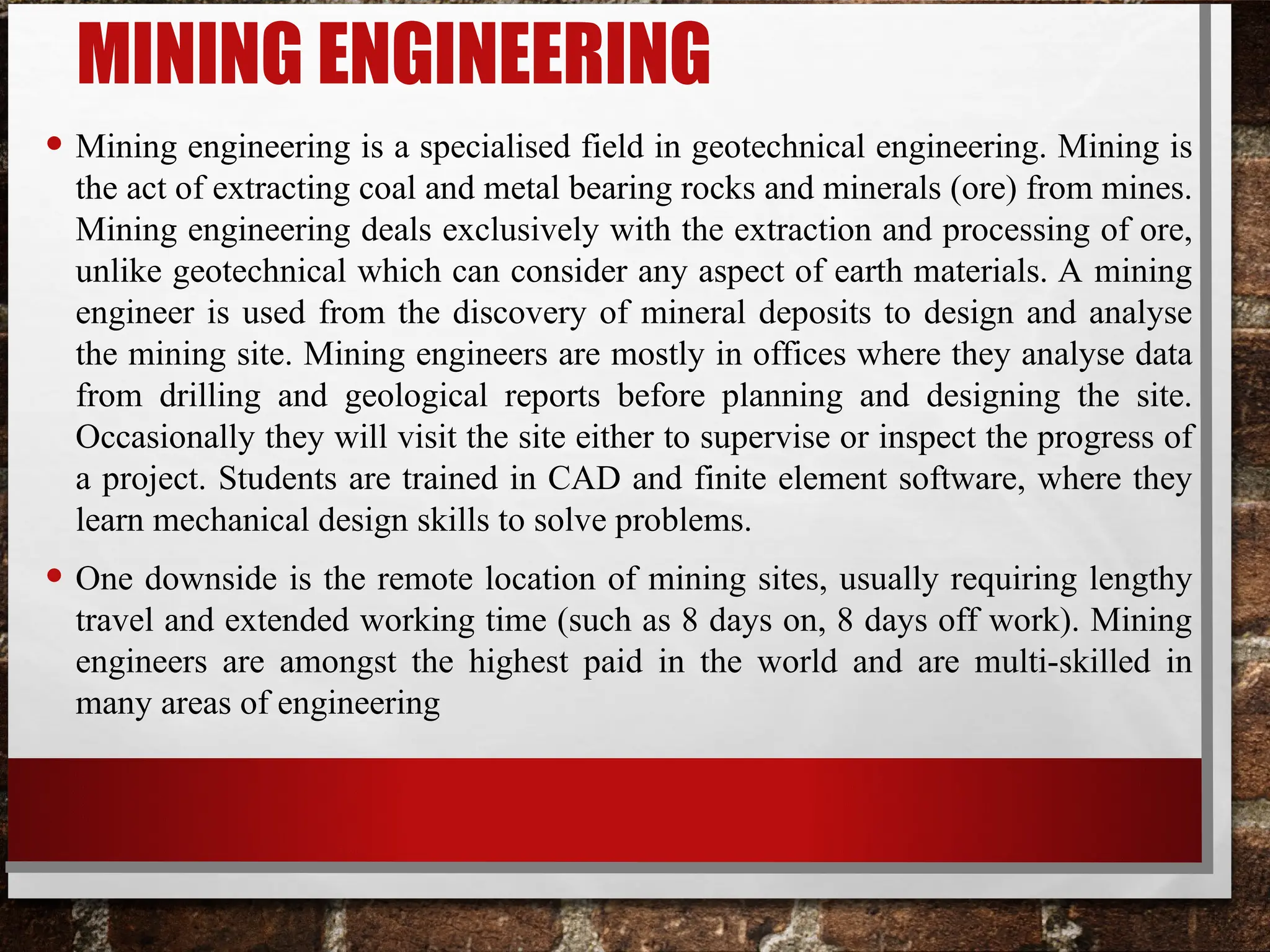 MINING ENGINEERING
• Mining engineering is a specialised field in geotechnical engineering. Mining is
the act of extracting coal and metal bearing rocks and minerals (ore) from mines.
Mining engineering deals exclusively with the extraction and processing of ore,
unlike geotechnical which can consider any aspect of earth materials. A mining
engineer is used from the discovery of mineral deposits to design and analyse
the mining site. Mining engineers are mostly in offices where they analyse data
from drilling and geological reports before planning and designing the site.
Occasionally they will visit the site either to supervise or inspect the progress of
a project. Students are trained in CAD and finite element software, where they
learn mechanical design skills to solve problems.
• One downside is the remote location of mining sites, usually requiring lengthy
travel and extended working time (such as 8 days on, 8 days off work). Mining
engineers are amongst the highest paid in the world and are multi-skilled in
many areas of engineering
 