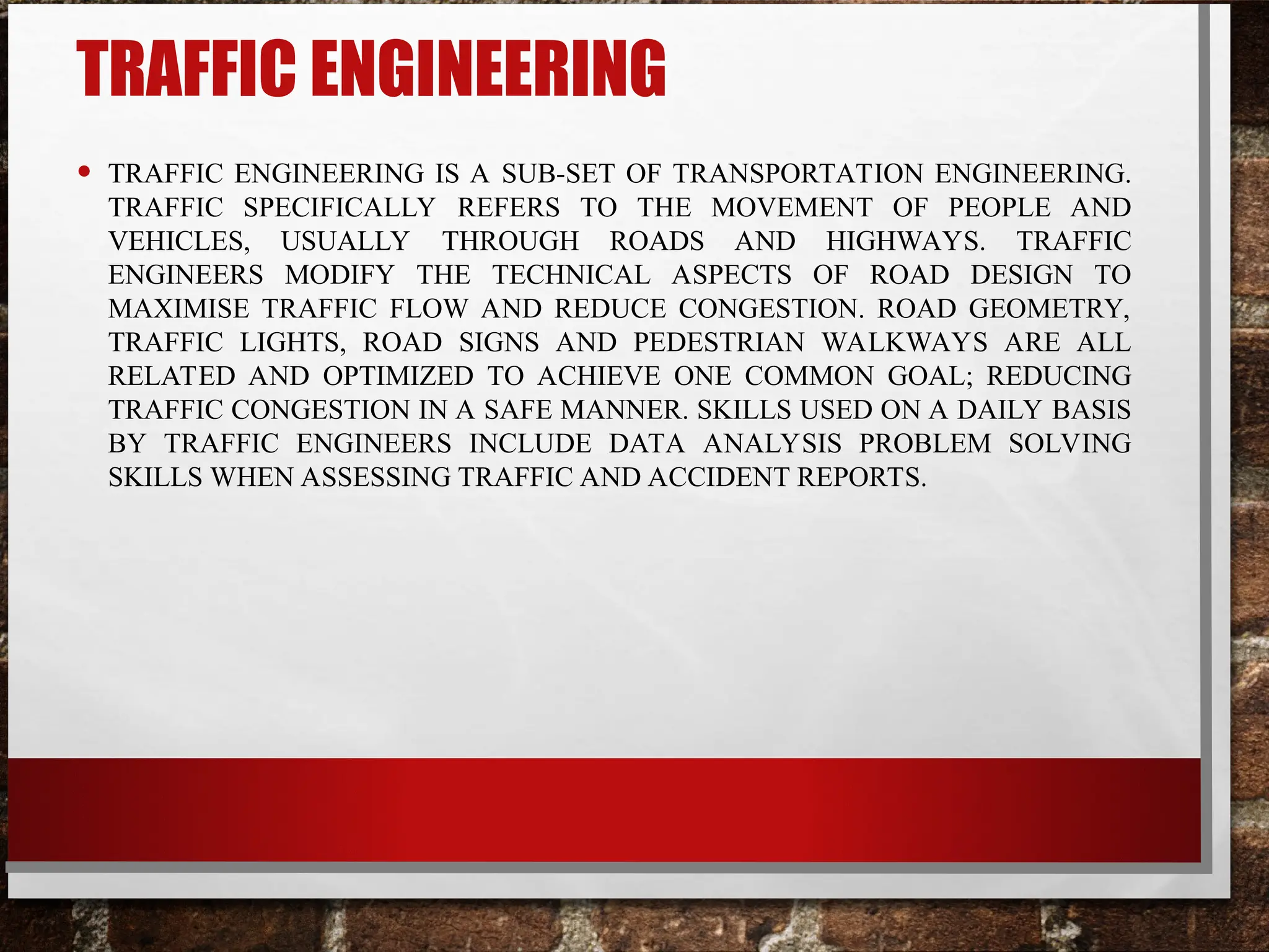 TRAFFIC ENGINEERING
• TRAFFIC ENGINEERING IS A SUB-SET OF TRANSPORTATION ENGINEERING.
TRAFFIC SPECIFICALLY REFERS TO THE MOVEMENT OF PEOPLE AND
VEHICLES, USUALLY THROUGH ROADS AND HIGHWAYS. TRAFFIC
ENGINEERS MODIFY THE TECHNICAL ASPECTS OF ROAD DESIGN TO
MAXIMISE TRAFFIC FLOW AND REDUCE CONGESTION. ROAD GEOMETRY,
TRAFFIC LIGHTS, ROAD SIGNS AND PEDESTRIAN WALKWAYS ARE ALL
RELATED AND OPTIMIZED TO ACHIEVE ONE COMMON GOAL; REDUCING
TRAFFIC CONGESTION IN A SAFE MANNER. SKILLS USED ON A DAILY BASIS
BY TRAFFIC ENGINEERS INCLUDE DATA ANALYSIS PROBLEM SOLVING
SKILLS WHEN ASSESSING TRAFFIC AND ACCIDENT REPORTS.
 