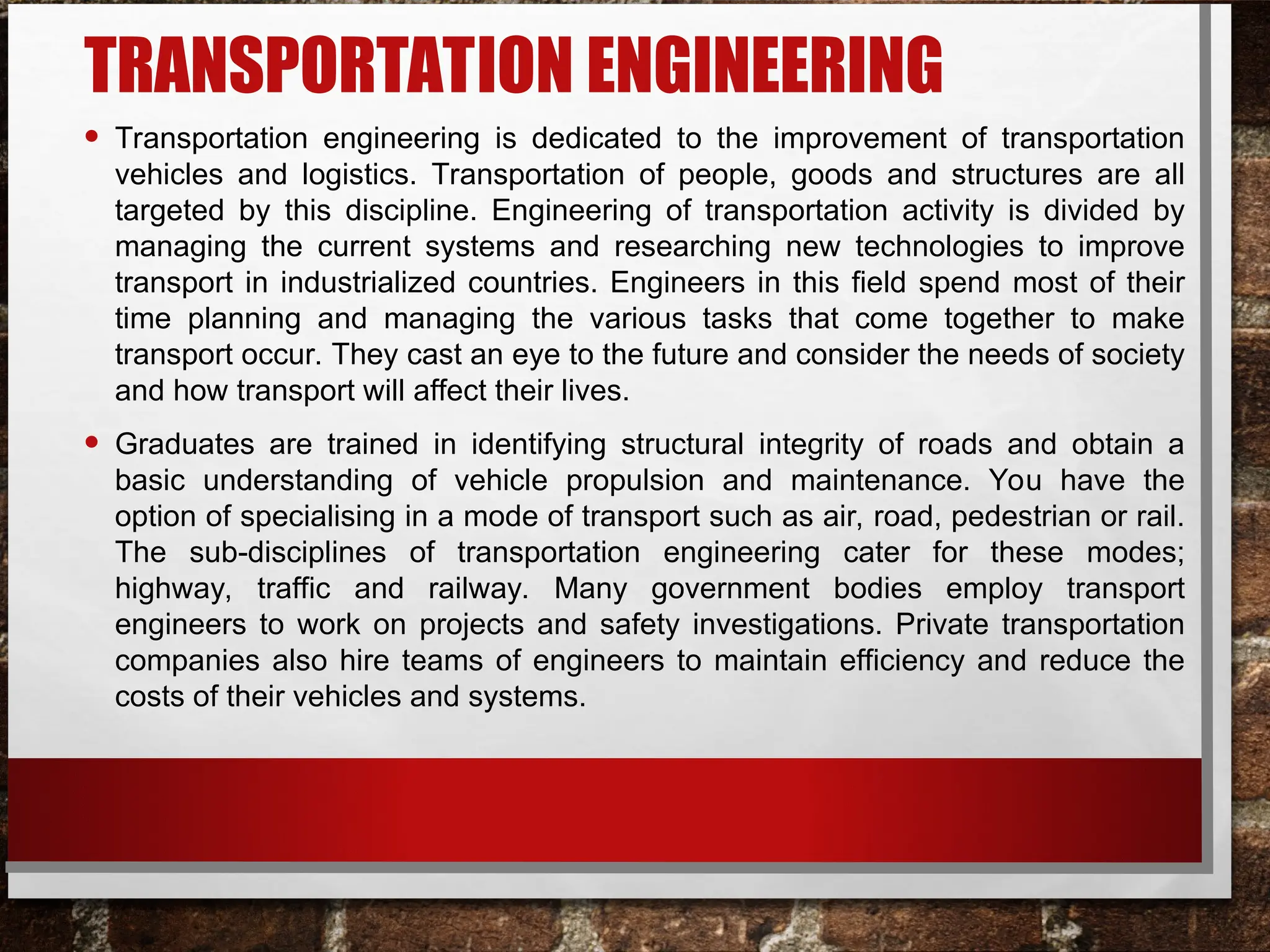 TRANSPORTATION ENGINEERING
• Transportation engineering is dedicated to the improvement of transportation
vehicles and logistics. Transportation of people, goods and structures are all
targeted by this discipline. Engineering of transportation activity is divided by
managing the current systems and researching new technologies to improve
transport in industrialized countries. Engineers in this field spend most of their
time planning and managing the various tasks that come together to make
transport occur. They cast an eye to the future and consider the needs of society
and how transport will affect their lives.
• Graduates are trained in identifying structural integrity of roads and obtain a
basic understanding of vehicle propulsion and maintenance. You have the
option of specialising in a mode of transport such as air, road, pedestrian or rail.
The sub-disciplines of transportation engineering cater for these modes;
highway, traffic and railway. Many government bodies employ transport
engineers to work on projects and safety investigations. Private transportation
companies also hire teams of engineers to maintain efficiency and reduce the
costs of their vehicles and systems.
 