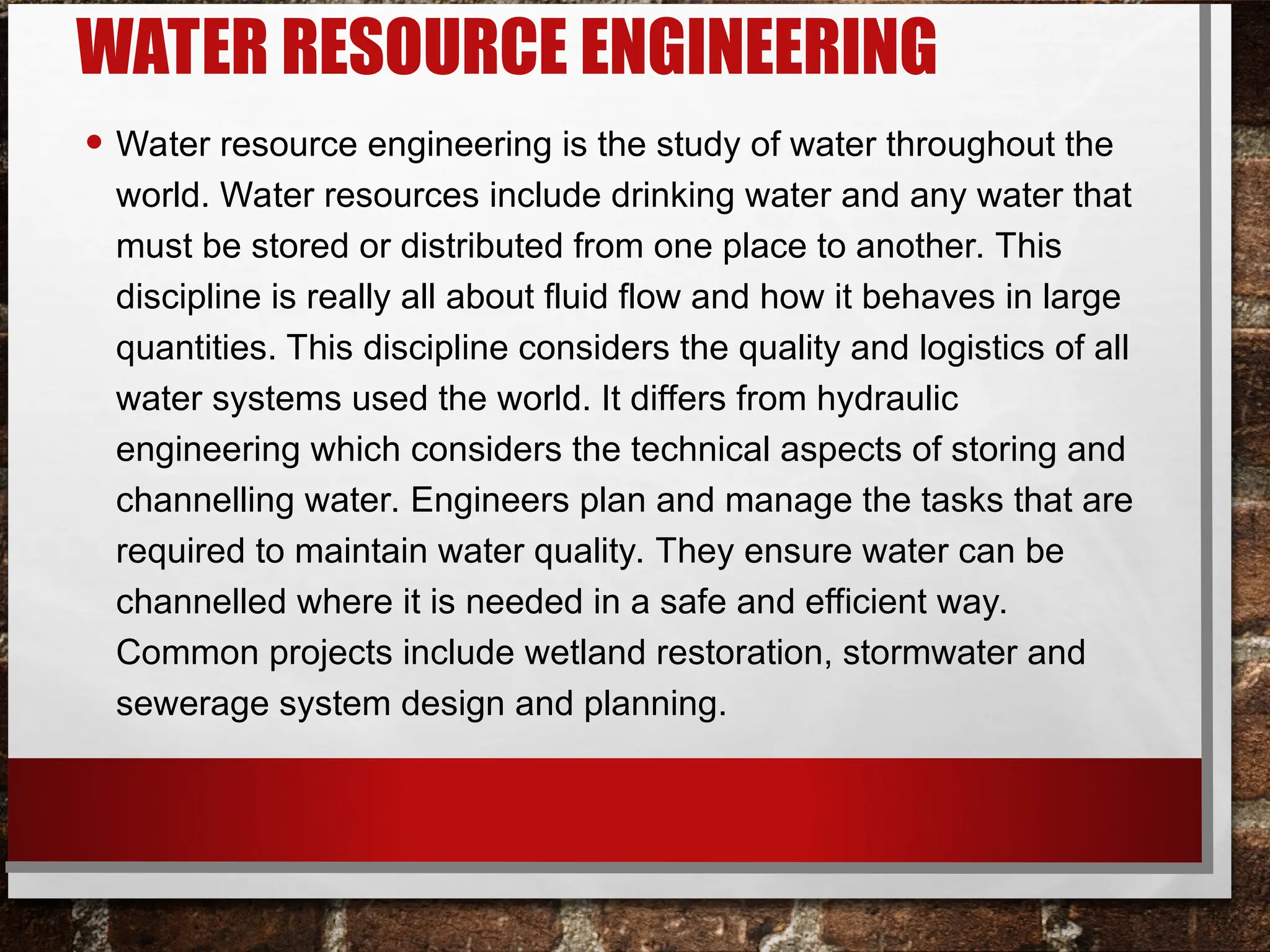 WATER RESOURCE ENGINEERING
• Water resource engineering is the study of water throughout the
world. Water resources include drinking water and any water that
must be stored or distributed from one place to another. This
discipline is really all about fluid flow and how it behaves in large
quantities. This discipline considers the quality and logistics of all
water systems used the world. It differs from hydraulic
engineering which considers the technical aspects of storing and
channelling water. Engineers plan and manage the tasks that are
required to maintain water quality. They ensure water can be
channelled where it is needed in a safe and efficient way.
Common projects include wetland restoration, stormwater and
sewerage system design and planning.
 