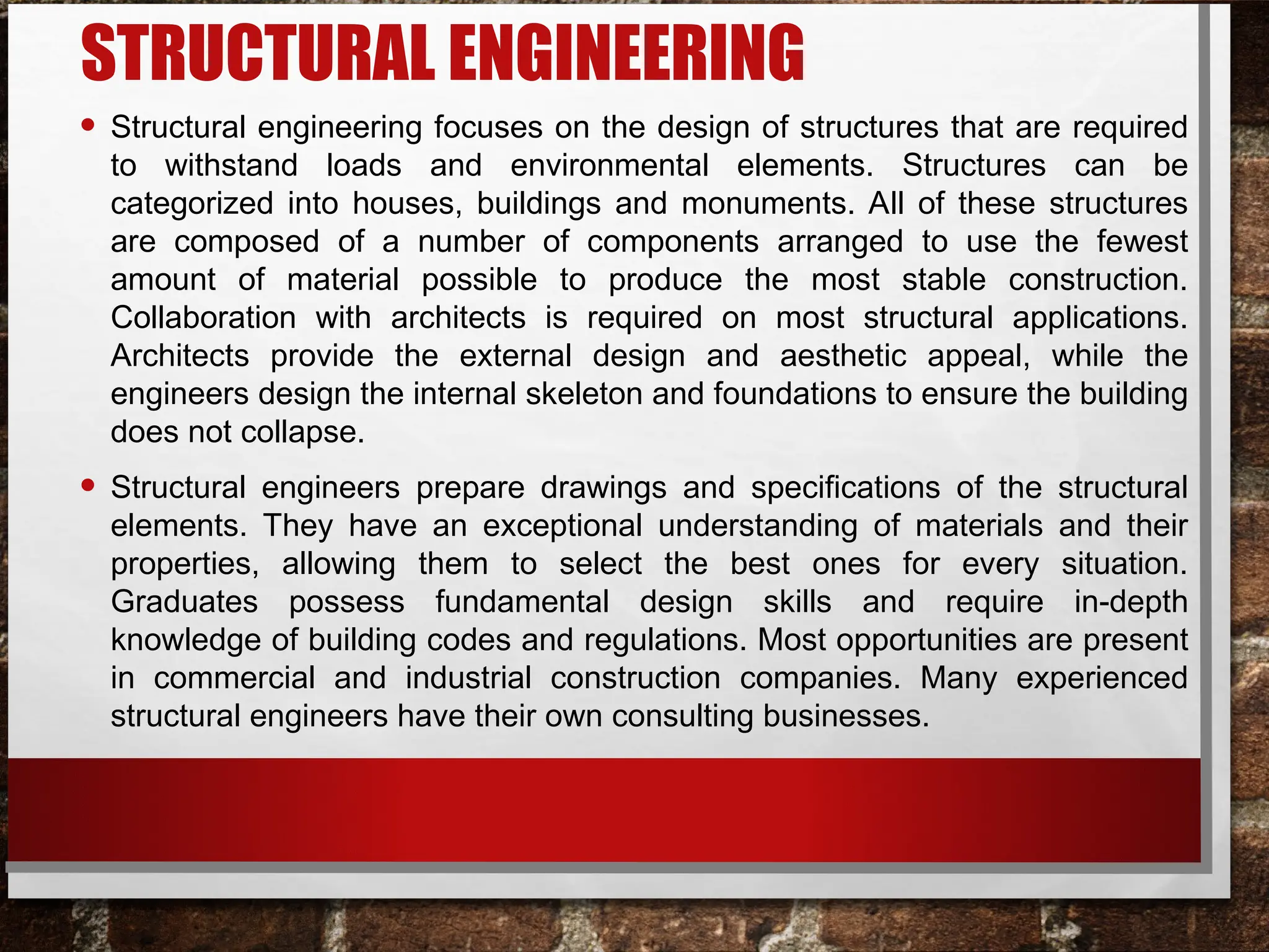 STRUCTURAL ENGINEERING
• Structural engineering focuses on the design of structures that are required
to withstand loads and environmental elements. Structures can be
categorized into houses, buildings and monuments. All of these structures
are composed of a number of components arranged to use the fewest
amount of material possible to produce the most stable construction.
Collaboration with architects is required on most structural applications.
Architects provide the external design and aesthetic appeal, while the
engineers design the internal skeleton and foundations to ensure the building
does not collapse.
• Structural engineers prepare drawings and specifications of the structural
elements. They have an exceptional understanding of materials and their
properties, allowing them to select the best ones for every situation.
Graduates possess fundamental design skills and require in-depth
knowledge of building codes and regulations. Most opportunities are present
in commercial and industrial construction companies. Many experienced
structural engineers have their own consulting businesses.
 