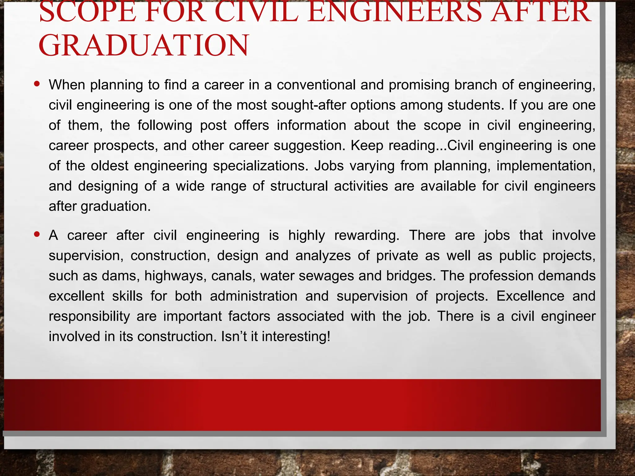 SCOPE FOR CIVIL ENGINEERS AFTER
GRADUATION
• When planning to find a career in a conventional and promising branch of engineering,
civil engineering is one of the most sought-after options among students. If you are one
of them, the following post offers information about the scope in civil engineering,
career prospects, and other career suggestion. Keep reading...Civil engineering is one
of the oldest engineering specializations. Jobs varying from planning, implementation,
and designing of a wide range of structural activities are available for civil engineers
after graduation.
• A career after civil engineering is highly rewarding. There are jobs that involve
supervision, construction, design and analyzes of private as well as public projects,
such as dams, highways, canals, water sewages and bridges. The profession demands
excellent skills for both administration and supervision of projects. Excellence and
responsibility are important factors associated with the job. There is a civil engineer
involved in its construction. Isn’t it interesting!
 