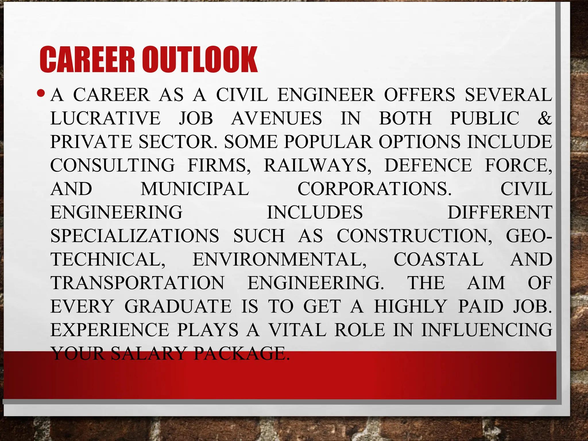 CAREER OUTLOOK
•A CAREER AS A CIVIL ENGINEER OFFERS SEVERAL
LUCRATIVE JOB AVENUES IN BOTH PUBLIC &
PRIVATE SECTOR. SOME POPULAR OPTIONS INCLUDE
CONSULTING FIRMS, RAILWAYS, DEFENCE FORCE,
AND MUNICIPAL CORPORATIONS. CIVIL
ENGINEERING INCLUDES DIFFERENT
SPECIALIZATIONS SUCH AS CONSTRUCTION, GEO-
TECHNICAL, ENVIRONMENTAL, COASTAL AND
TRANSPORTATION ENGINEERING. THE AIM OF
EVERY GRADUATE IS TO GET A HIGHLY PAID JOB.
EXPERIENCE PLAYS A VITAL ROLE IN INFLUENCING
YOUR SALARY PACKAGE.
 