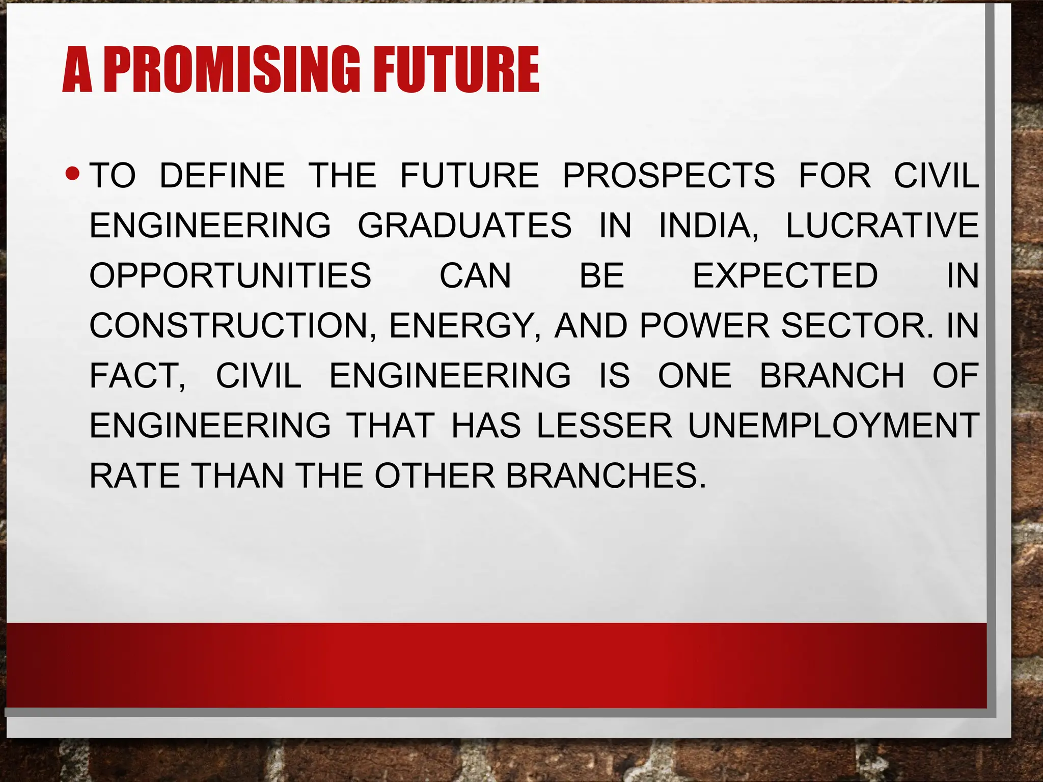 A PROMISING FUTURE
•TO DEFINE THE FUTURE PROSPECTS FOR CIVIL
ENGINEERING GRADUATES IN INDIA, LUCRATIVE
OPPORTUNITIES CAN BE EXPECTED IN
CONSTRUCTION, ENERGY, AND POWER SECTOR. IN
FACT, CIVIL ENGINEERING IS ONE BRANCH OF
ENGINEERING THAT HAS LESSER UNEMPLOYMENT
RATE THAN THE OTHER BRANCHES.
 