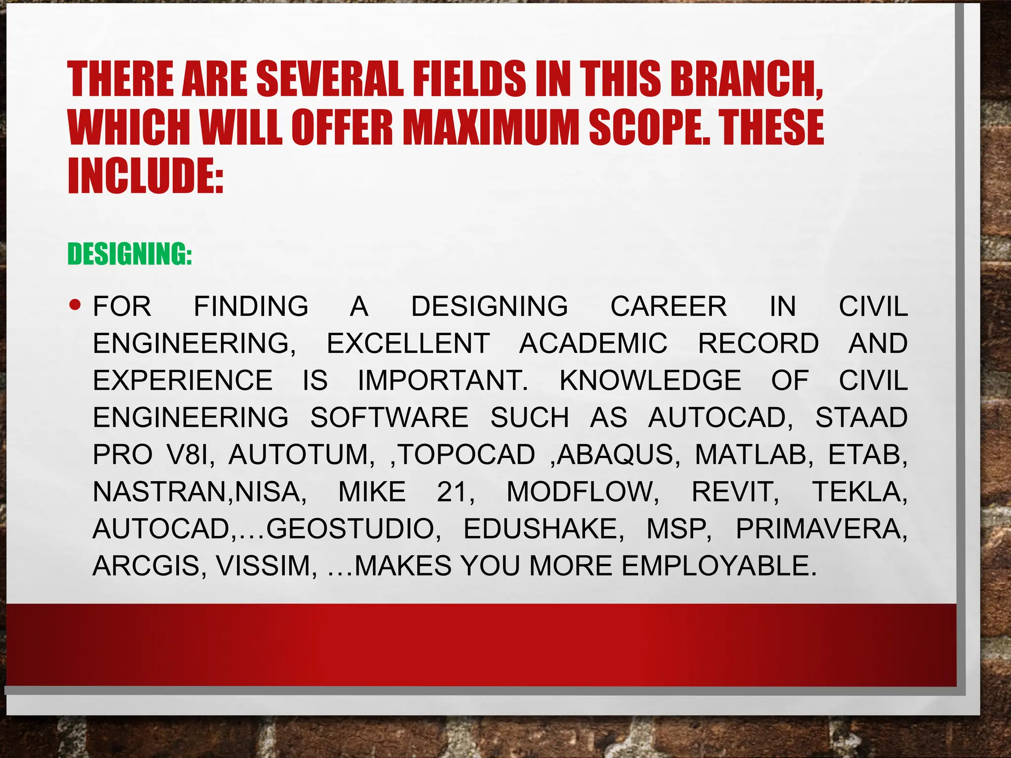 THERE ARE SEVERAL FIELDS IN THIS BRANCH,
WHICH WILL OFFER MAXIMUM SCOPE. THESE
INCLUDE:
DESIGNING:
• FOR FINDING A DESIGNING CAREER IN CIVIL
ENGINEERING, EXCELLENT ACADEMIC RECORD AND
EXPERIENCE IS IMPORTANT. KNOWLEDGE OF CIVIL
ENGINEERING SOFTWARE SUCH AS AUTOCAD, STAAD
PRO V8I, AUTOTUM, ,TOPOCAD ,ABAQUS, MATLAB, ETAB,
NASTRAN,NISA, MIKE 21, MODFLOW, REVIT, TEKLA,
AUTOCAD,…GEOSTUDIO, EDUSHAKE, MSP, PRIMAVERA,
ARCGIS, VISSIM, …MAKES YOU MORE EMPLOYABLE.
 