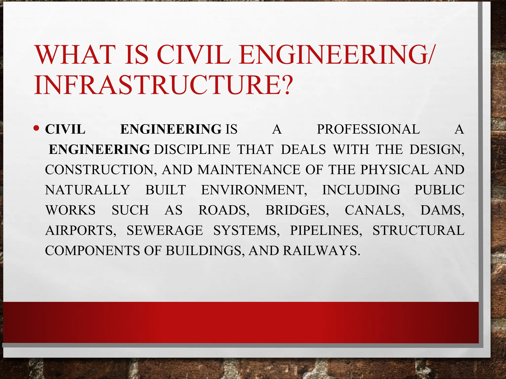 WHAT IS CIVIL ENGINEERING/
INFRASTRUCTURE?
• CIVIL ENGINEERING IS A PROFESSIONAL A
ENGINEERING DISCIPLINE THAT DEALS WITH THE DESIGN,
CONSTRUCTION, AND MAINTENANCE OF THE PHYSICAL AND
NATURALLY BUILT ENVIRONMENT, INCLUDING PUBLIC
WORKS SUCH AS ROADS, BRIDGES, CANALS, DAMS,
AIRPORTS, SEWERAGE SYSTEMS, PIPELINES, STRUCTURAL
COMPONENTS OF BUILDINGS, AND RAILWAYS.
 