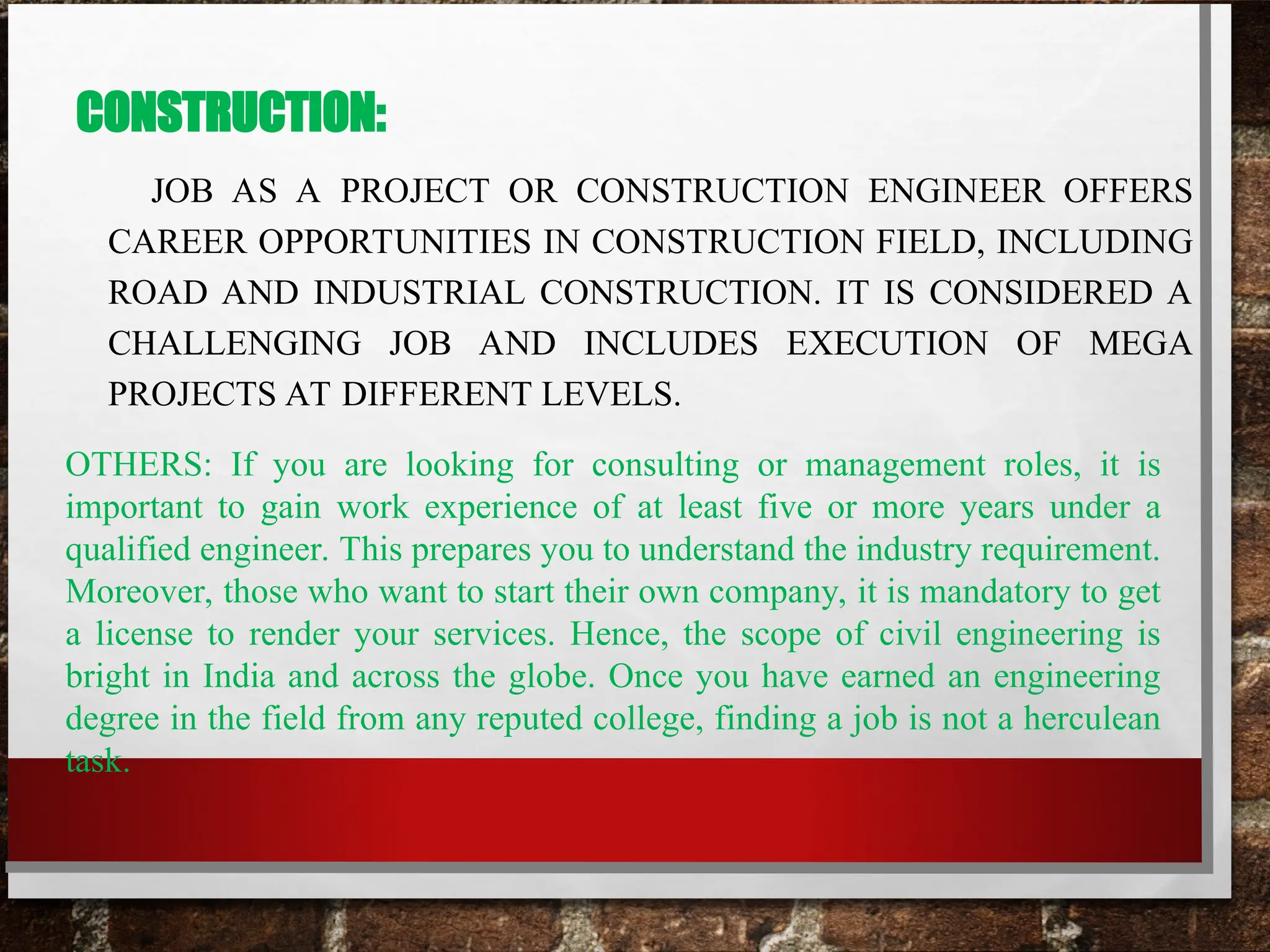 CONSTRUCTION:
JOB AS A PROJECT OR CONSTRUCTION ENGINEER OFFERS
CAREER OPPORTUNITIES IN CONSTRUCTION FIELD, INCLUDING
ROAD AND INDUSTRIAL CONSTRUCTION. IT IS CONSIDERED A
CHALLENGING JOB AND INCLUDES EXECUTION OF MEGA
PROJECTS AT DIFFERENT LEVELS.
OTHERS: If you are looking for consulting or management roles, it is
important to gain work experience of at least five or more years under a
qualified engineer. This prepares you to understand the industry requirement.
Moreover, those who want to start their own company, it is mandatory to get
a license to render your services. Hence, the scope of civil engineering is
bright in India and across the globe. Once you have earned an engineering
degree in the field from any reputed college, finding a job is not a herculean
task.
 