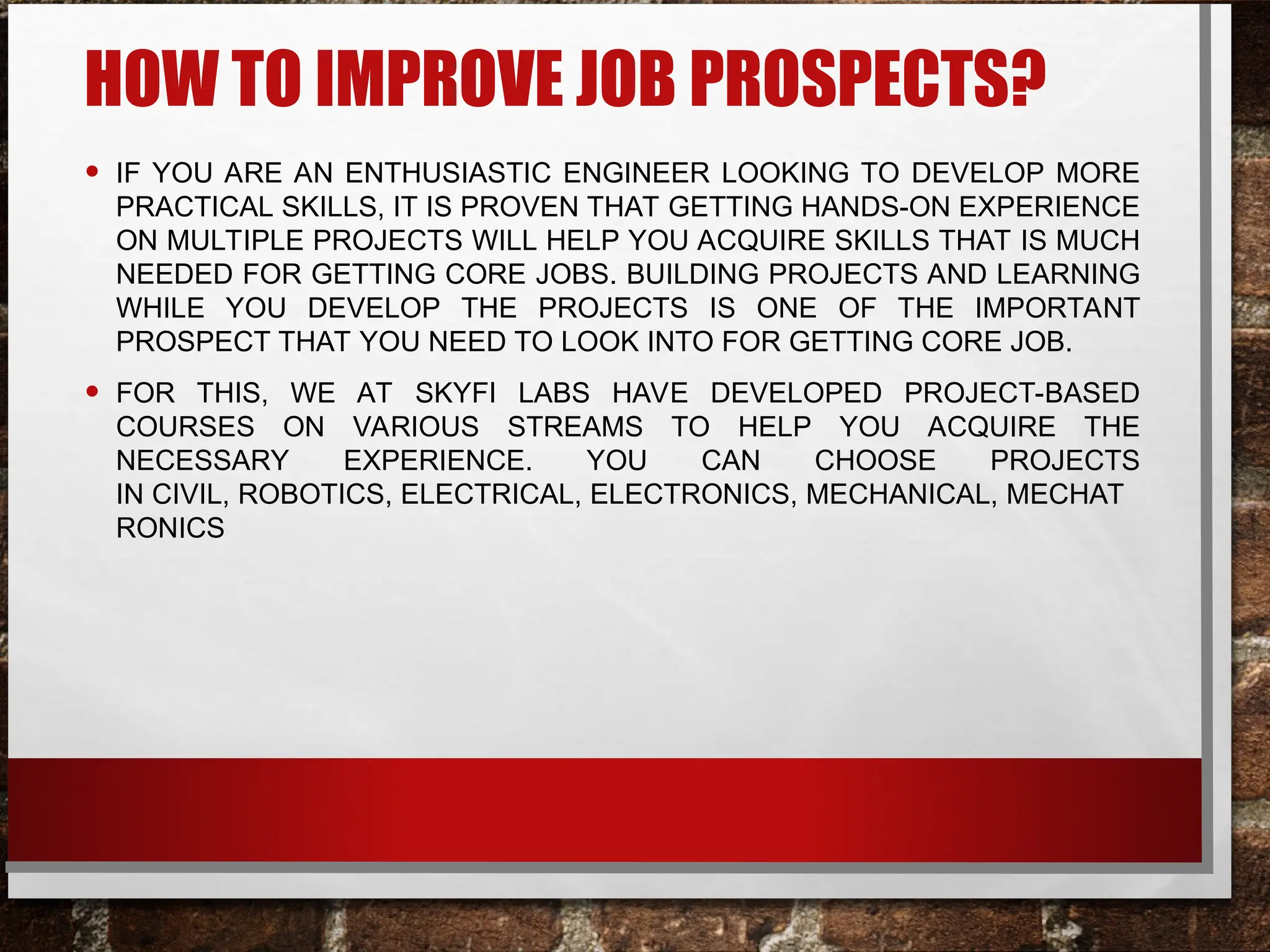 HOW TO IMPROVE JOB PROSPECTS?
• IF YOU ARE AN ENTHUSIASTIC ENGINEER LOOKING TO DEVELOP MORE
PRACTICAL SKILLS, IT IS PROVEN THAT GETTING HANDS-ON EXPERIENCE
ON MULTIPLE PROJECTS WILL HELP YOU ACQUIRE SKILLS THAT IS MUCH
NEEDED FOR GETTING CORE JOBS. BUILDING PROJECTS AND LEARNING
WHILE YOU DEVELOP THE PROJECTS IS ONE OF THE IMPORTANT
PROSPECT THAT YOU NEED TO LOOK INTO FOR GETTING CORE JOB.
• FOR THIS, WE AT SKYFI LABS HAVE DEVELOPED PROJECT-BASED
COURSES ON VARIOUS STREAMS TO HELP YOU ACQUIRE THE
NECESSARY EXPERIENCE. YOU CAN CHOOSE PROJECTS
IN CIVIL, ROBOTICS, ELECTRICAL, ELECTRONICS, MECHANICAL, MECHAT
RONICS
 