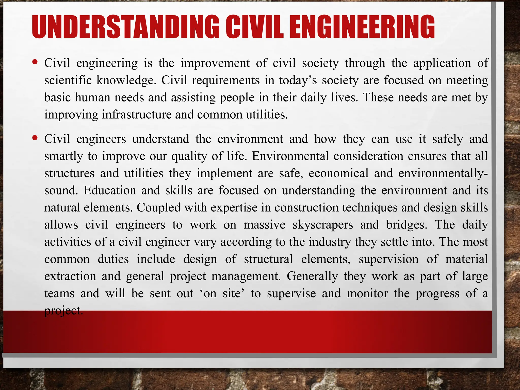 UNDERSTANDING CIVIL ENGINEERING
• Civil engineering is the improvement of civil society through the application of
scientific knowledge. Civil requirements in today’s society are focused on meeting
basic human needs and assisting people in their daily lives. These needs are met by
improving infrastructure and common utilities.
• Civil engineers understand the environment and how they can use it safely and
smartly to improve our quality of life. Environmental consideration ensures that all
structures and utilities they implement are safe, economical and environmentally-
sound. Education and skills are focused on understanding the environment and its
natural elements. Coupled with expertise in construction techniques and design skills
allows civil engineers to work on massive skyscrapers and bridges. The daily
activities of a civil engineer vary according to the industry they settle into. The most
common duties include design of structural elements, supervision of material
extraction and general project management. Generally they work as part of large
teams and will be sent out ‘on site’ to supervise and monitor the progress of a
project.
 