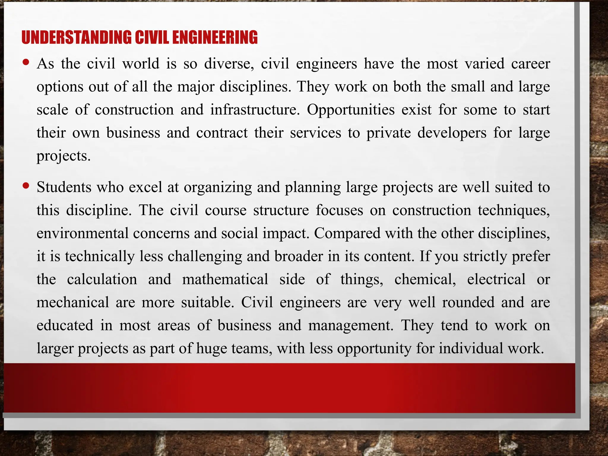 UNDERSTANDING CIVIL ENGINEERING
• As the civil world is so diverse, civil engineers have the most varied career
options out of all the major disciplines. They work on both the small and large
scale of construction and infrastructure. Opportunities exist for some to start
their own business and contract their services to private developers for large
projects.
• Students who excel at organizing and planning large projects are well suited to
this discipline. The civil course structure focuses on construction techniques,
environmental concerns and social impact. Compared with the other disciplines,
it is technically less challenging and broader in its content. If you strictly prefer
the calculation and mathematical side of things, chemical, electrical or
mechanical are more suitable. Civil engineers are very well rounded and are
educated in most areas of business and management. They tend to work on
larger projects as part of huge teams, with less opportunity for individual work.
 