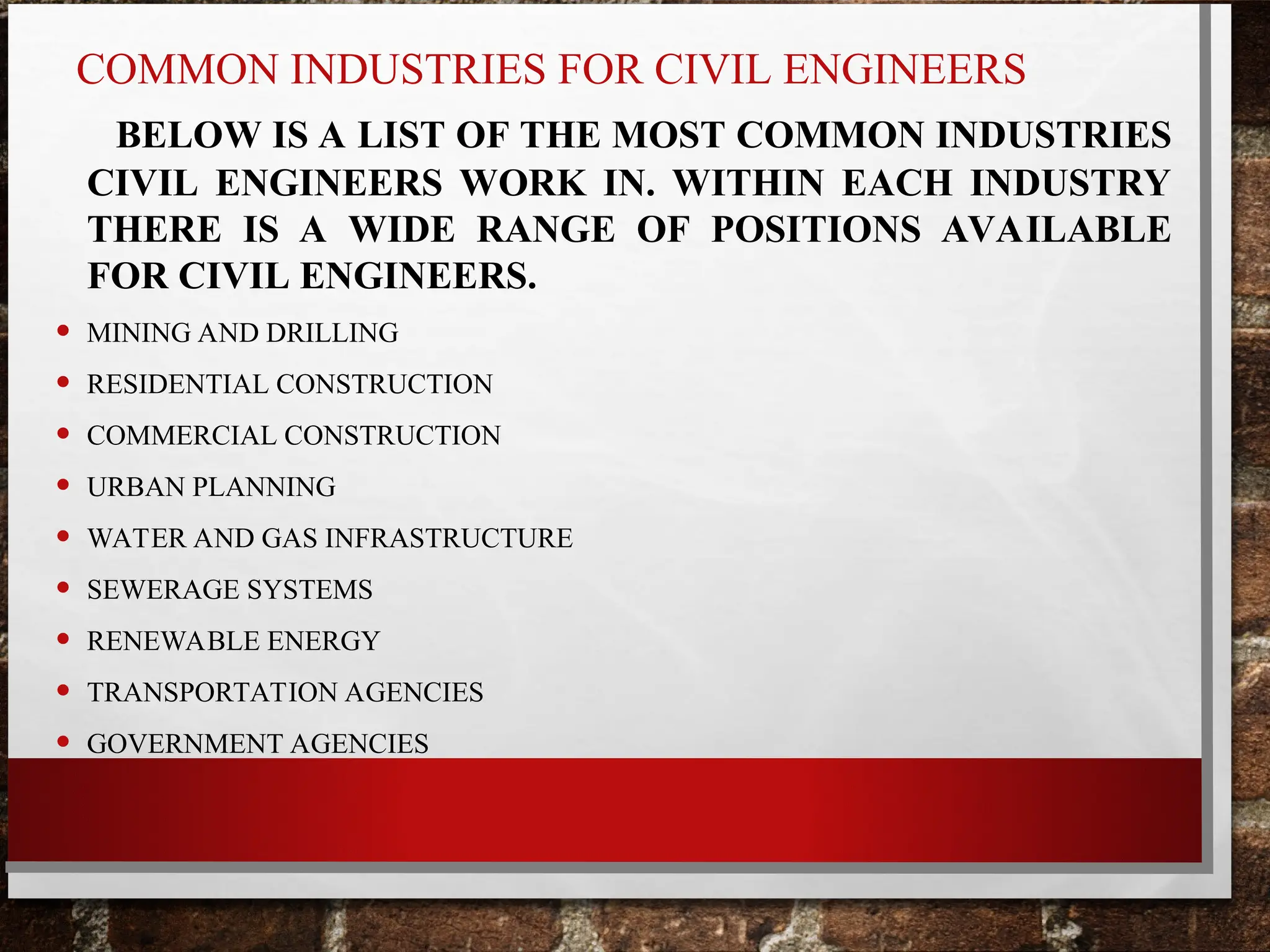 COMMON INDUSTRIES FOR CIVIL ENGINEERS
BELOW IS A LIST OF THE MOST COMMON INDUSTRIES
CIVIL ENGINEERS WORK IN. WITHIN EACH INDUSTRY
THERE IS A WIDE RANGE OF POSITIONS AVAILABLE
FOR CIVIL ENGINEERS.
• MINING AND DRILLING
• RESIDENTIAL CONSTRUCTION
• COMMERCIAL CONSTRUCTION
• URBAN PLANNING
• WATER AND GAS INFRASTRUCTURE
• SEWERAGE SYSTEMS
• RENEWABLE ENERGY
• TRANSPORTATION AGENCIES
• GOVERNMENT AGENCIES
 