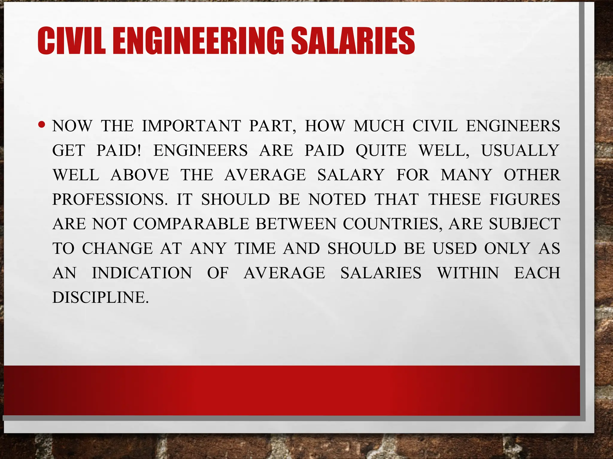 CIVIL ENGINEERING SALARIES
• NOW THE IMPORTANT PART, HOW MUCH CIVIL ENGINEERS
GET PAID! ENGINEERS ARE PAID QUITE WELL, USUALLY
WELL ABOVE THE AVERAGE SALARY FOR MANY OTHER
PROFESSIONS. IT SHOULD BE NOTED THAT THESE FIGURES
ARE NOT COMPARABLE BETWEEN COUNTRIES, ARE SUBJECT
TO CHANGE AT ANY TIME AND SHOULD BE USED ONLY AS
AN INDICATION OF AVERAGE SALARIES WITHIN EACH
DISCIPLINE.
 