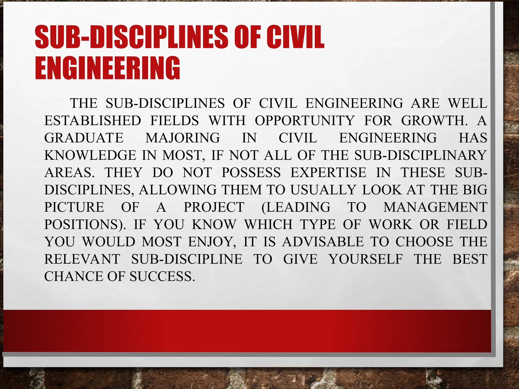SUB-DISCIPLINES OF CIVIL
ENGINEERING
THE SUB-DISCIPLINES OF CIVIL ENGINEERING ARE WELL
ESTABLISHED FIELDS WITH OPPORTUNITY FOR GROWTH. A
GRADUATE MAJORING IN CIVIL ENGINEERING HAS
KNOWLEDGE IN MOST, IF NOT ALL OF THE SUB-DISCIPLINARY
AREAS. THEY DO NOT POSSESS EXPERTISE IN THESE SUB-
DISCIPLINES, ALLOWING THEM TO USUALLY LOOK AT THE BIG
PICTURE OF A PROJECT (LEADING TO MANAGEMENT
POSITIONS). IF YOU KNOW WHICH TYPE OF WORK OR FIELD
YOU WOULD MOST ENJOY, IT IS ADVISABLE TO CHOOSE THE
RELEVANT SUB-DISCIPLINE TO GIVE YOURSELF THE BEST
CHANCE OF SUCCESS.
 