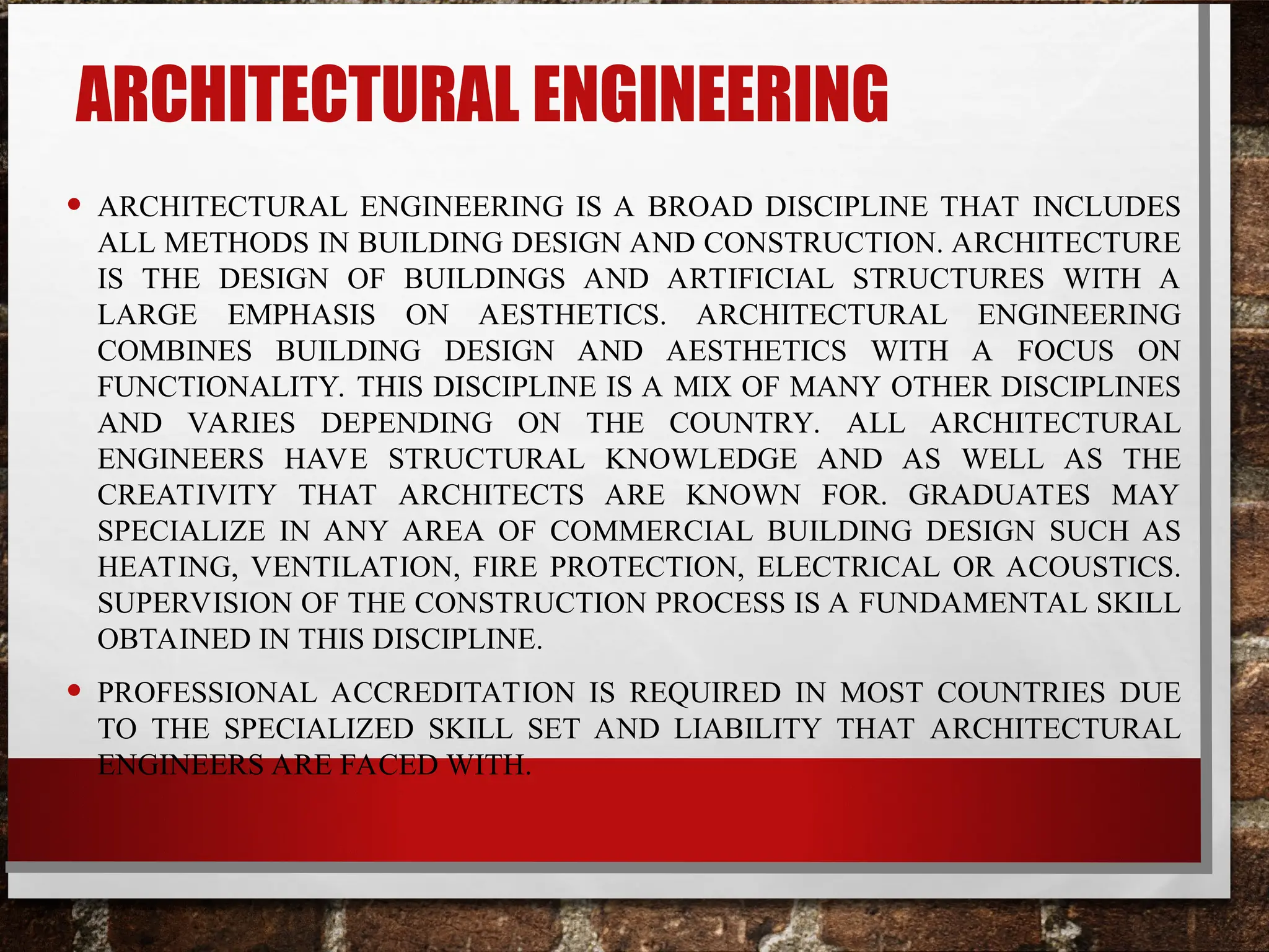 ARCHITECTURAL ENGINEERING
• ARCHITECTURAL ENGINEERING IS A BROAD DISCIPLINE THAT INCLUDES
ALL METHODS IN BUILDING DESIGN AND CONSTRUCTION. ARCHITECTURE
IS THE DESIGN OF BUILDINGS AND ARTIFICIAL STRUCTURES WITH A
LARGE EMPHASIS ON AESTHETICS. ARCHITECTURAL ENGINEERING
COMBINES BUILDING DESIGN AND AESTHETICS WITH A FOCUS ON
FUNCTIONALITY. THIS DISCIPLINE IS A MIX OF MANY OTHER DISCIPLINES
AND VARIES DEPENDING ON THE COUNTRY. ALL ARCHITECTURAL
ENGINEERS HAVE STRUCTURAL KNOWLEDGE AND AS WELL AS THE
CREATIVITY THAT ARCHITECTS ARE KNOWN FOR. GRADUATES MAY
SPECIALIZE IN ANY AREA OF COMMERCIAL BUILDING DESIGN SUCH AS
HEATING, VENTILATION, FIRE PROTECTION, ELECTRICAL OR ACOUSTICS.
SUPERVISION OF THE CONSTRUCTION PROCESS IS A FUNDAMENTAL SKILL
OBTAINED IN THIS DISCIPLINE.
• PROFESSIONAL ACCREDITATION IS REQUIRED IN MOST COUNTRIES DUE
TO THE SPECIALIZED SKILL SET AND LIABILITY THAT ARCHITECTURAL
ENGINEERS ARE FACED WITH.
 