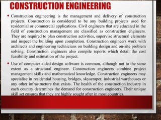 CONSTRUCTION ENGINEERING
• Construction engineering is the management and delivery of construction
projects. Construction is considered to be any building projects used for
residential or commercial applications. Civil engineers that are educated in the
field of construction management are classified as construction engineers.
They are required to plan construction activities, supervise structural elements
and inspect the building upon completion. Construction engineers work with
architects and engineering technicians on building design and on-site problem
solving. Construction engineers also compile reports which detail the cost
feasibility and estimation of the project.
• Use of computer aided design software is common, although not to the same
extent as a structural engineer. Construction engineers combine project
management skills and mathematical knowledge. Construction engineers may
specialise in residential housing, bridges, skyscraper, industrial warehouses or
any other infrastructure that exists. The health of the construction industry in
each country determines the demand for construction engineers. Their unique
skill set ensures that they are highly sought after in most countries.
 